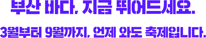 부산 바다, 지금 뛰어드세요. 3월부터 9월까지, 언제 와도 축제입니다.