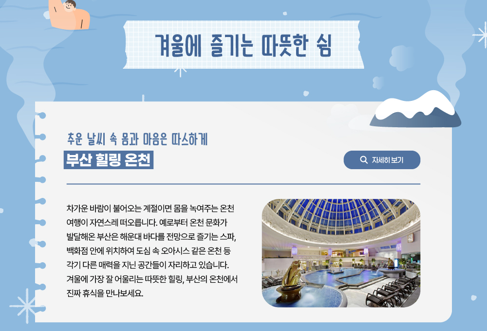 겨울에 즐기는 따뜻한 쉼. 추운 날씨 속 몸과 마음은 따스하게 부산 힐링 온천. 차가운 바람이 불어오는 계절이면 몸을 녹여주는 온천 여행이 자연스레 떠오릅니다. 예로부터 온천 문화가 발달해온 부산은 해운대 바다를 전망으로 즐기는 스파, 백화점 안에 위치하여 도심 속 오아시스 같은 온천 등 각기 다른 매력을 지닌 공간들이 자리하고 있습니다. 겨울에 가장 잘 어울리는 따뜻한 힐링, 부산의 온천에서 진짜 휴식을 만나보세요. 자세히 보기 버튼