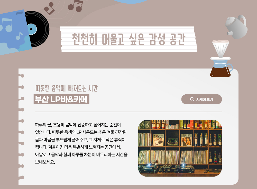 따뜻한 음악에 빠져드는 시간 부산 LP바&카페. 하루의 끝, 조용히 음악에 집중하고 싶어지는 순간이 있습니다. 따뜻한 음색의 LP 사운드는 추운 겨울 긴장된 몸과 마음을 부드럽게 풀어주고, 그 자체로 작은 휴식이 됩니다. 겨울이면 더욱 특별하게 느껴지는 공간에서, 아날로그 음악과 함께 하루를 차분히 마무리하는 시간을 보내보세요. 자세히 보기 버튼