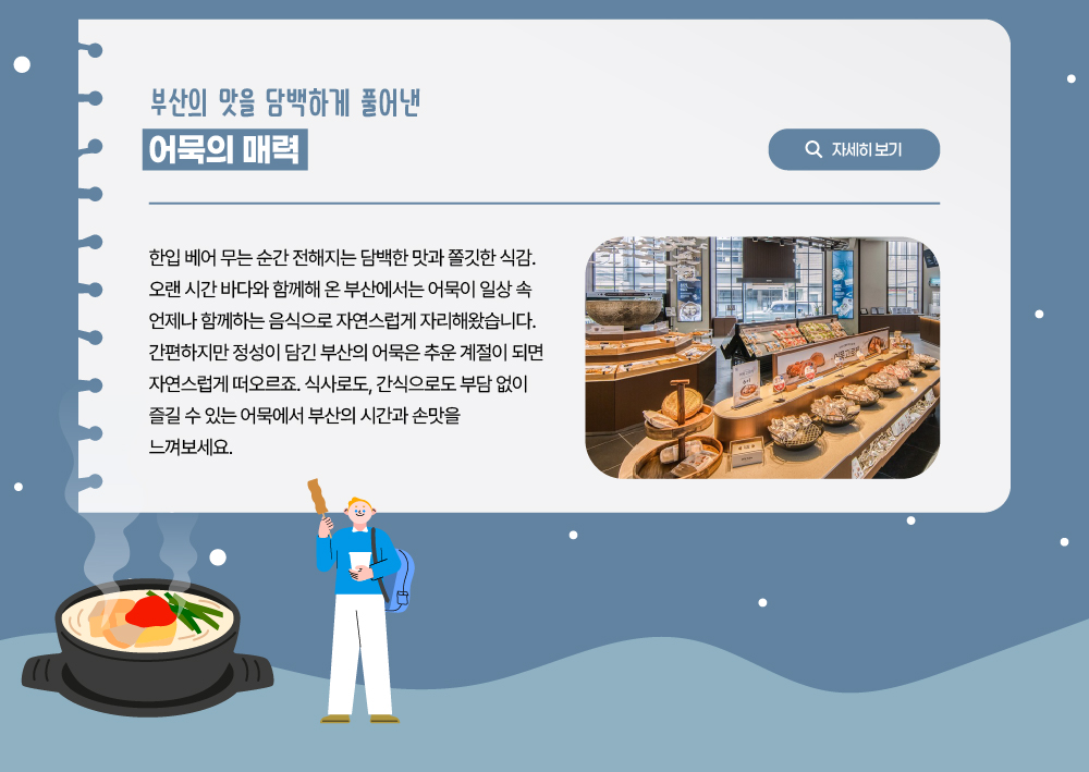 부산의 맛을 담백하게 풀어낸 어묵의 매력. 한입 베어 무는 순간 전해지는 담백한 맛과 쫄깃한 식감. 오랜 시간 바다와 함께해 온 부산에서는 어묵이 일상 속 언제나 함께하는 음식으로 자연스럽게 자리해왔습니다. 간편하지만 정성이 담긴 부산의 어묵은 추운 계절이 되면 자연스럽게 떠오르죠. 식사로도, 간식으로도 부담 없이 즐길 수 있는 어묵에서 부산의 시간과 손맛을 느껴보세요.자세히 보기 버트