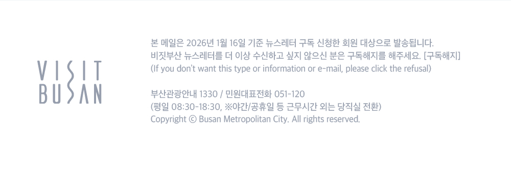 VISIT BUSAN. 본 메일은 2026년 1월 16일 기준 뉴스레터 구독 신청한 회원 대상으로 발송됩니다. 비짓부산 뉴스레터를 더 이상 수신하고 싶지 않으신 분은 구독해지를 해주세요. 구독해지 버튼.If you dont want this type or information or e-mail, please click the refusal. 부산관광안내 1330/ 민원대표전화 051-120 (평일 08:30-18:30, 야간/공휴일 등 근무시간 외는 당직실 전환) Copyright ⓒ Busan Metroplitan City. All rights reserved.