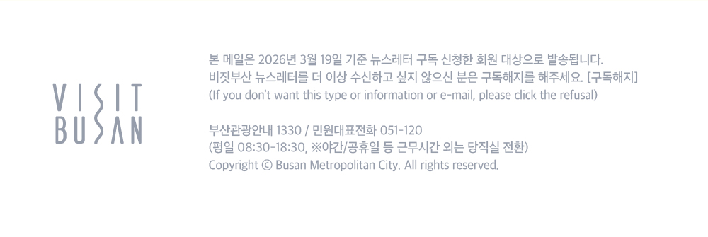 VISIT BUSAN. 본 메일은 2026년 3월 19일 기준 뉴스레터 구독 신청한 회원 대상으로 발송됩니다. 비짓부산 뉴스레터를 더 이상 수신하고 싶지 않으신 분은 구독해지를 해주세요. 구독해지 버튼.If you dont want this type or information or e-mail, please click the refusal. 부산관광안내 1330/ 민원대표전화 051-120 (평일 08:30-18:30, 야간/공휴일 등 근무시간 외는 당직실 전환) Copyright ⓒ Busan Metroplitan City. All rights reserved.