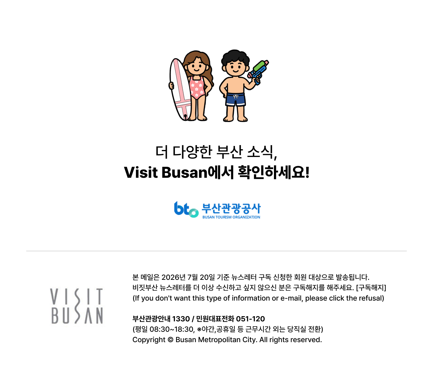 더 다양한 부산 소식은 Visit Busan에서 확인하세요 · 부산관광공사 + VISIT BUSAN. 본 메일은 2026년 7월 20일 기준 뉴스레터 구독 신청한 회원 대상으로 발송됩니다. 비짓부산 뉴스레터를 더 이상 수신하고 싶지 않으신 분은 구독해지를 해주세요. 구독해지 버튼.If you dont want this type or information or e-mail, please click the refusal. 부산관광안내 1330/ 민원대표전화 051-120 (평일 08:30-18:30, 야간/공휴일 등 근무시간 외는 당직실 전환) Copyright ⓒ Busan Metroplitan City. All rights reserved.