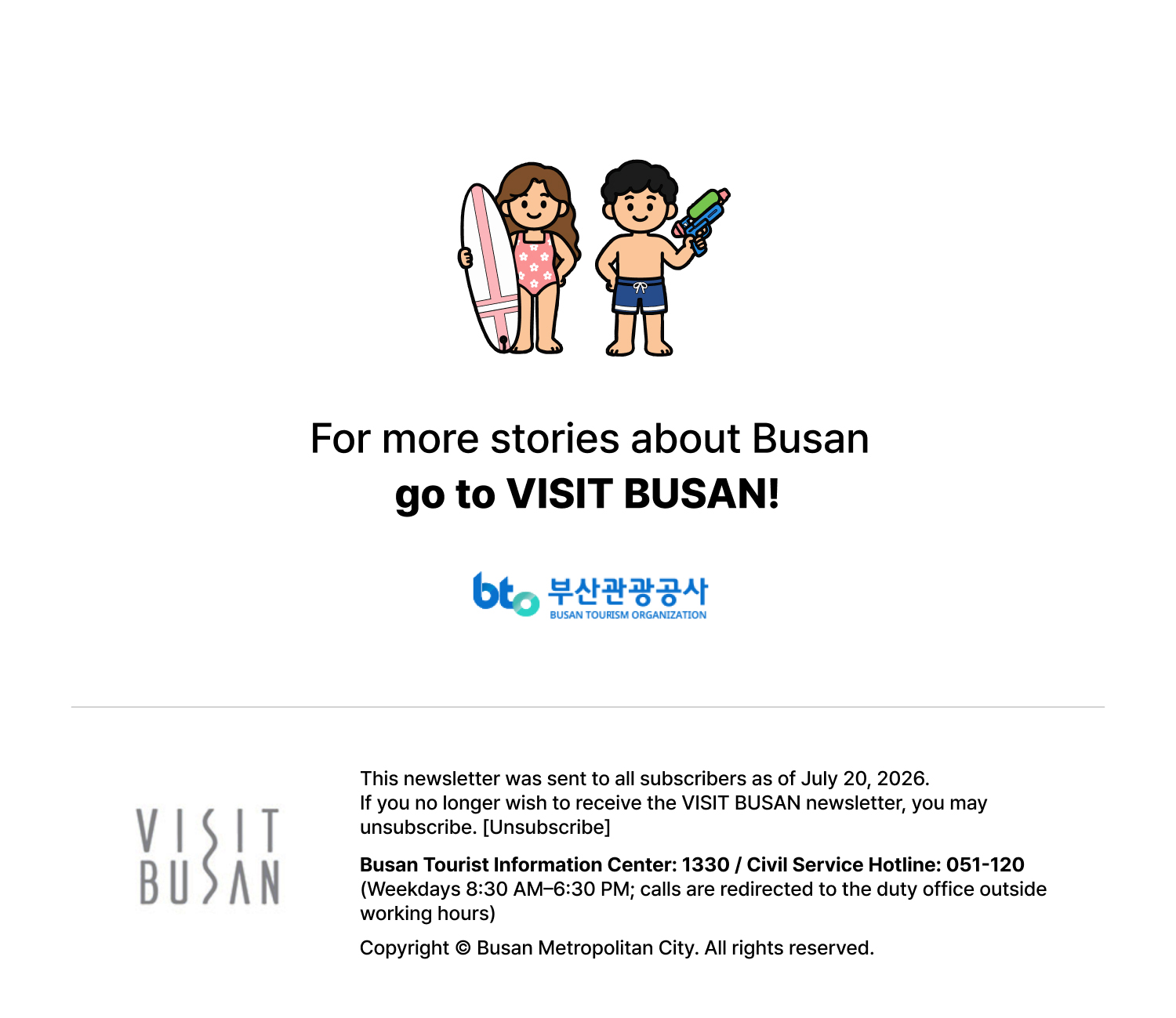For more stories about Busan, go to VISIT BUSAN. This newsletter was sent to all subscribers as of July 20, 2026. If you no longer wish to receive the VISIT BUSAN newsletter, you may unsubscribe. [Unsubscribe] Busan Tourist Information Center: 1330 / Civil Service Hotline: 051-120 (Weekdays 8:30 AM-6:30 PM; calls are redirected to the duty office outside working hours)