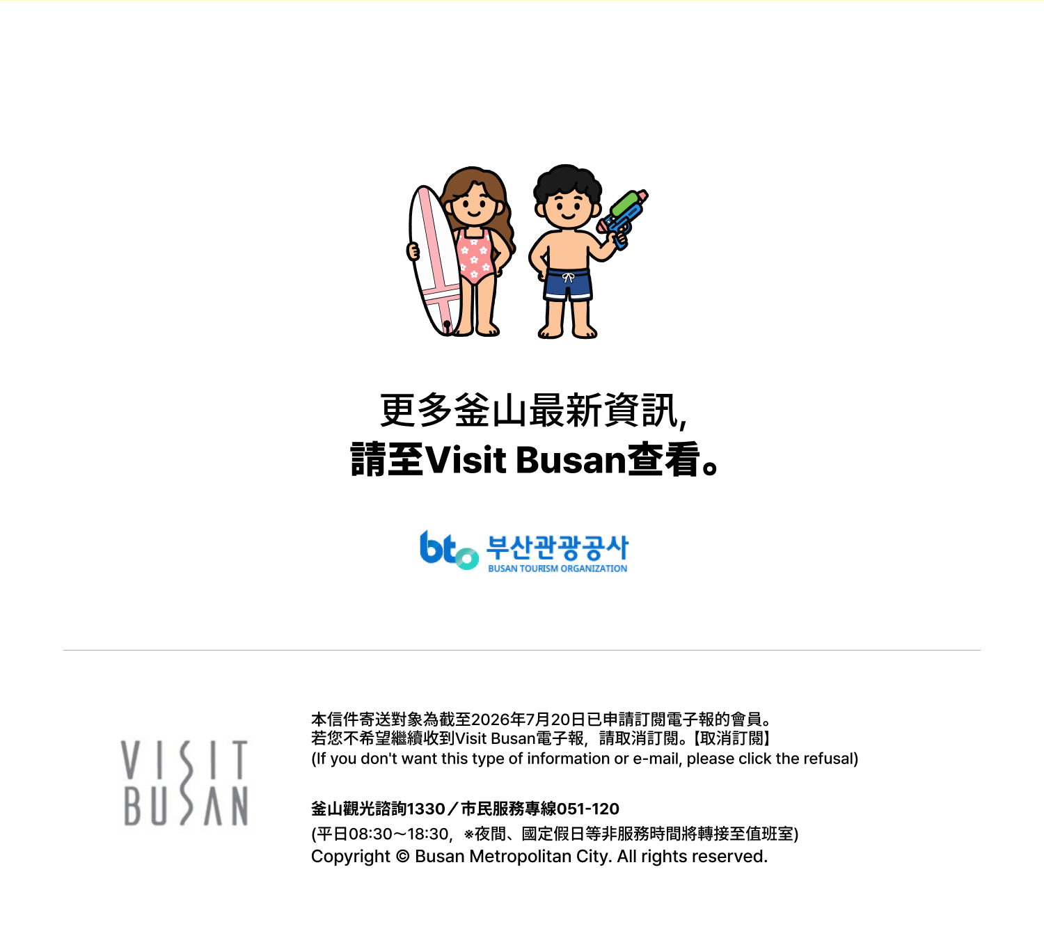 更多釜山最新資訊，請至Visit Busan查看。- 本信件寄送對象為截至2026年7月20日已申請訂閱電子報的會員。
若您不希望繼續收到Visit Busan電子報，請取消訂閱。【取消訂閱】
（If you dont want this type of information or e-mail, please click the refusal）
釜山觀光諮詢1330／市民服務專線051-120
（平日08:30～18:30，※夜間、國定假日等非服務時間將轉接至值班室）