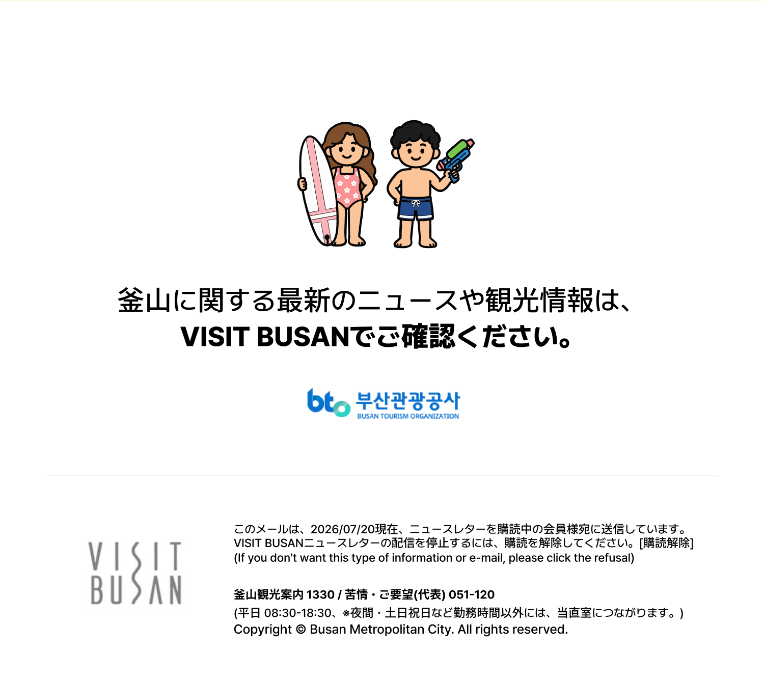 釜山に関する最新のニュースや観光情報は、VISIT BUSANでご確認ください。
このメールは、2026/07/20現在、ニュースレターを購読中の会員様宛に送信しています。
VISIT BUSANニュースレターの配信を停止するには、購読を解除してください。[購読解除]
(If you dont want this type of information or e-mail, please click the refusal)
釜山観光案内 1330 / 苦情・ご要望(代表) 051-120
(平日 08:30-18:30、※夜間・土日祝日など勤務時間以外には、当直室につながります。)