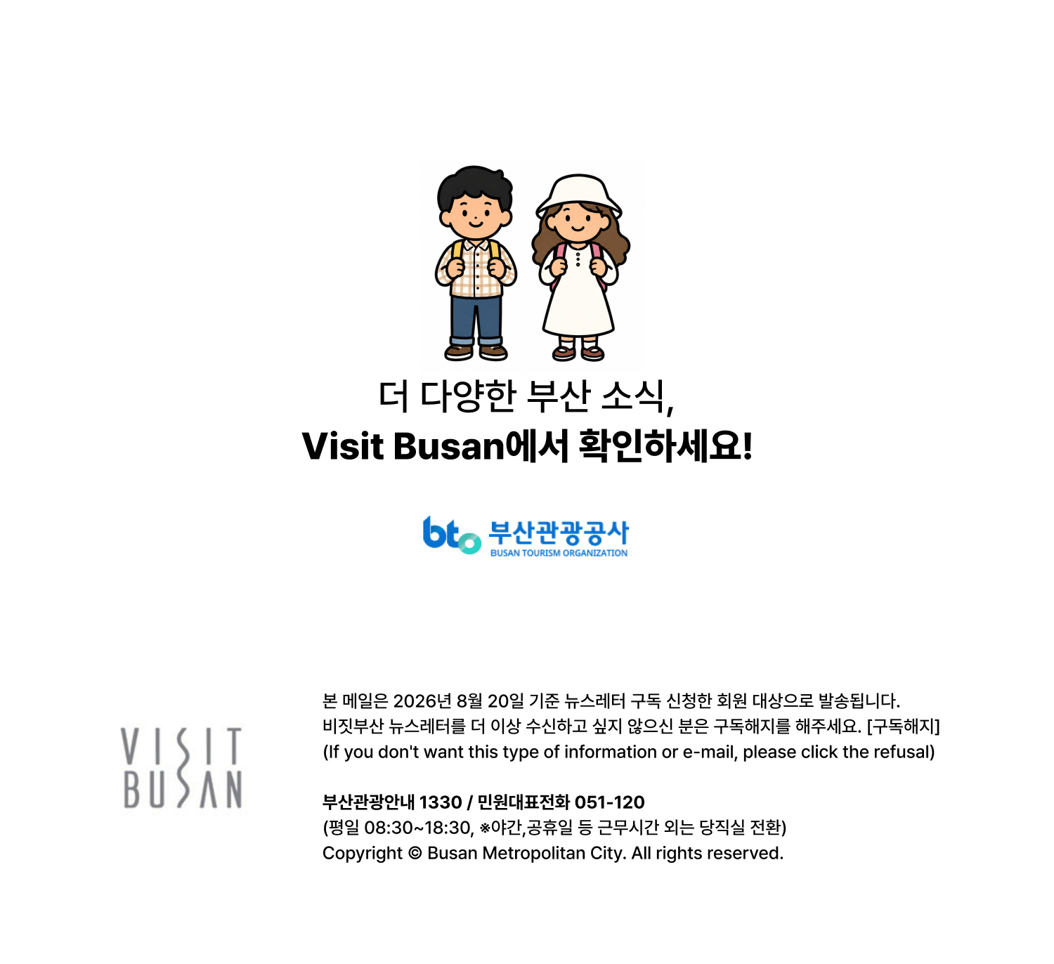 더 다양한 부산 소식, VISIT BUSAN에서 확인하세요. 본 메일은 2026년 8월 20일 기준 뉴스레터 구독 신청한 회원 대상으로 발송됩니다. 비짓부산 뉴스레터를 더 이상 수신하고 싶지 않으신 분은 구독해지를 해주세요. [구독해지] (If you dont want this type of information or e-mail, please click the refusal) 부산관광안내 1330 / 민원대표전화 051-120 (평일 08:30~18:30, ※야간,공휴일 등 근무시간 외는 당직실 전환)