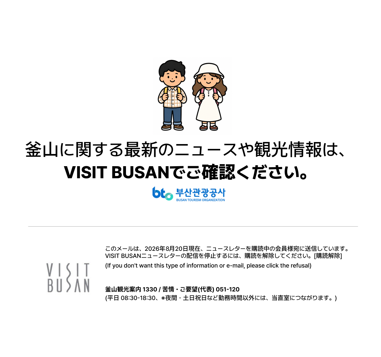 釜山に関する最新のニュースや観光情報は、VISIT BUSANでご確認ください。このメールは、2026年8月20日現在、ニュースレターを購読中の会員様宛に送信しています。VISIT BUSANニュースレターの配信を停止するには、購読を解除してください。[購読解除](If you dont want this type of information or e-mail, please click the refusal)釜山観光案内 1330 / 苦情・ご要望(代表) 051-120 (平日 08:30-18:30、※夜間・土日祝日など勤務時間以外には、当直室につながります。)