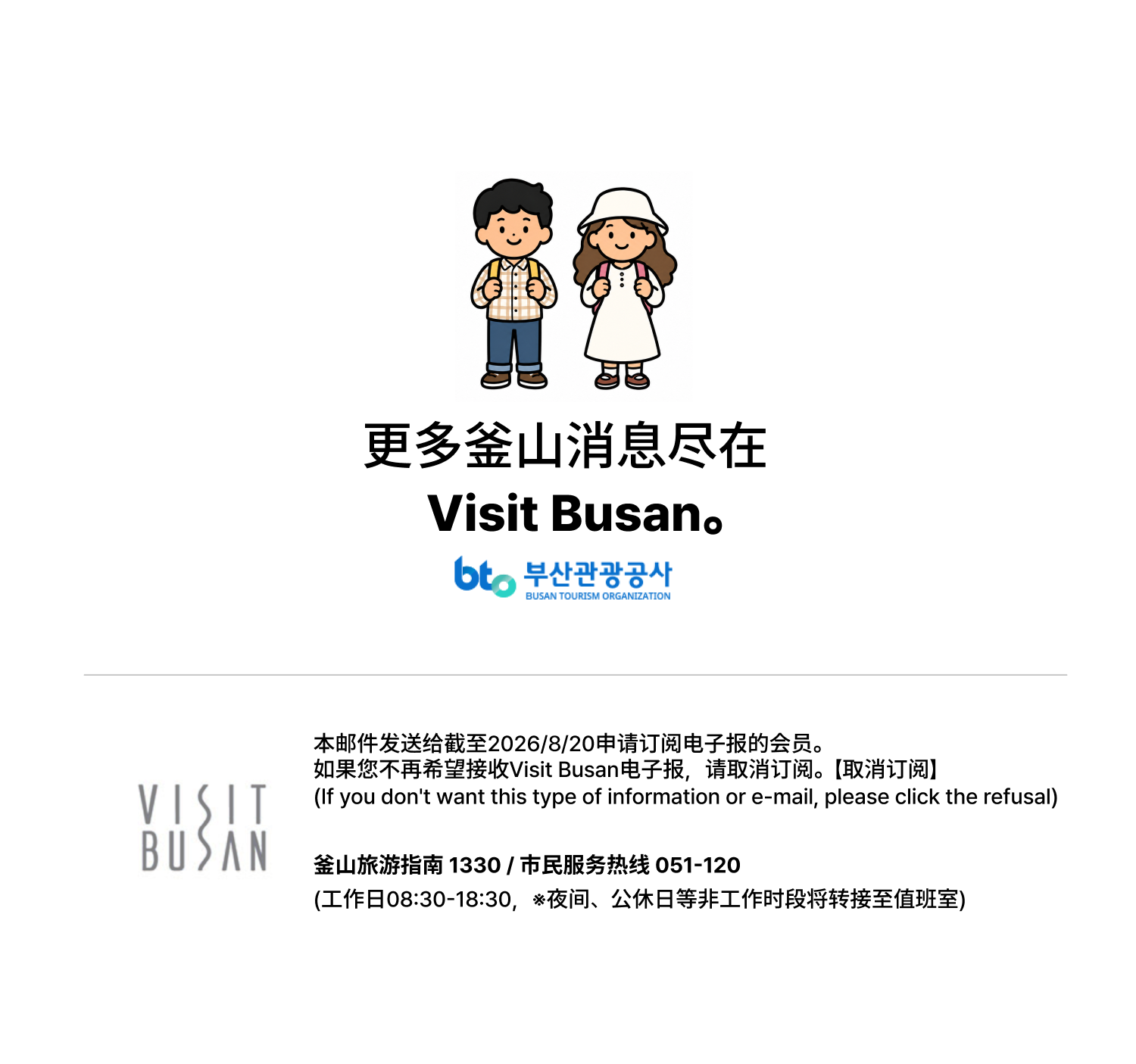 更多釜山消息尽在Visit Busan。本邮件发送给截至2026/8/20申请订阅电子报的会员。如果您不再希望接收Visit Busan电子报，请取消订阅。【取消订阅】（If you dont want this type of information or e-mail, please click the refusal）釜山旅游指南 1330 / 市民服务热线 051-120（工作日08:30-18:30，※夜间、公休日等非工作时段将转接至值班室）