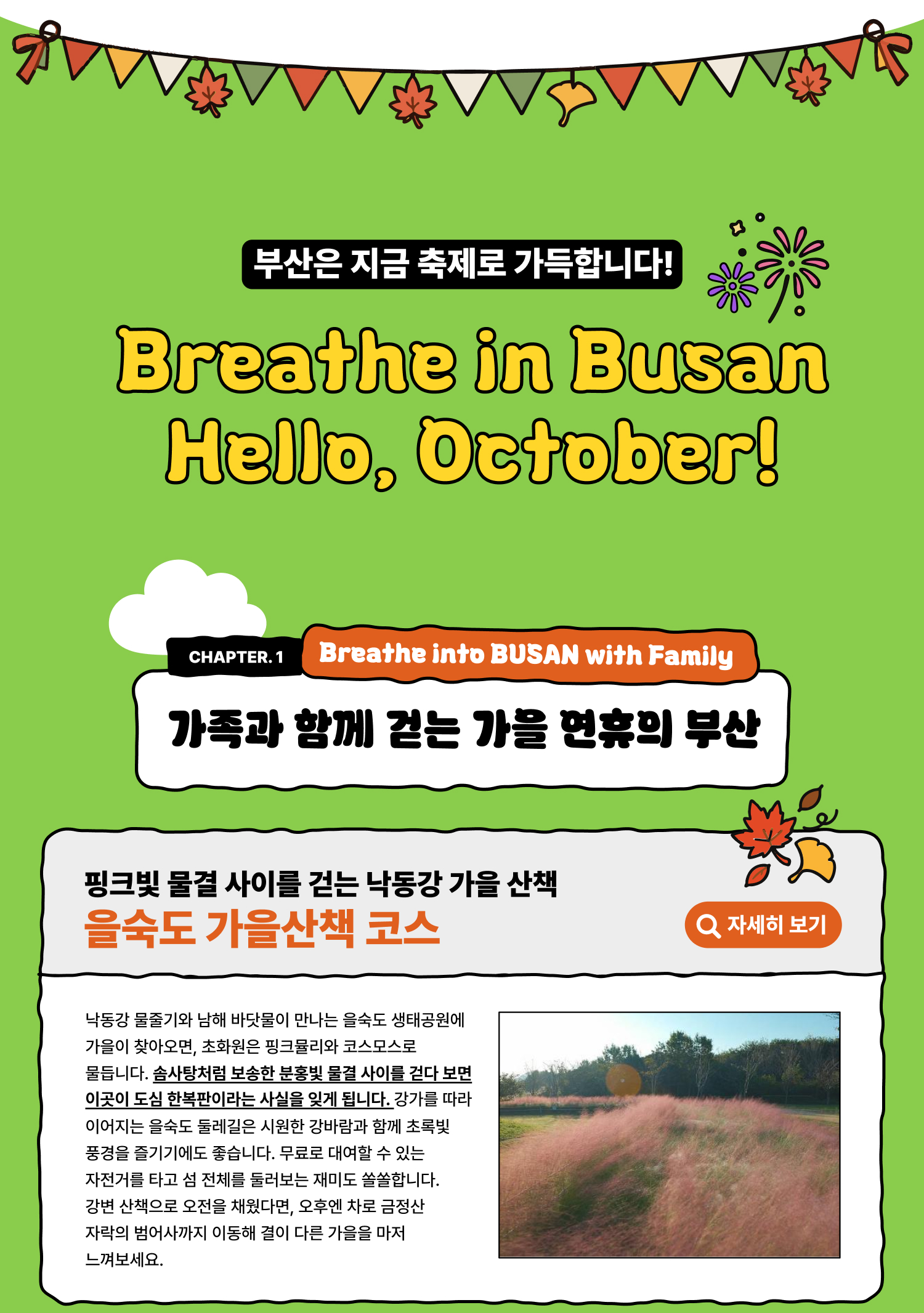 Breathe in Busan Hello, October! 부산은 지금 축제로 가득합니다 Breathe into BUSAN, WITH FAMILY 가족과 함께 걷는 가을 연휴의 부산 핑크빛 물결 사이를 걷는 낙동강 가을 산책 을숙도 가을산책 코스 낙동강 물줄기와 남해 바닷물이 만나는 을숙도 생태공원에 가을이 찾아오면, 초화원은 핑크뮬리와 코스모스로 물듭니다. 솜사탕처럼 보송한 분홍빛 물결 사이를 걷다 보면 이곳이 도심 한복판이라는 사실을 잊게 됩니다. 강가를 따라 이어지는 을숙도 둘레길은 시원한 강바람과 함께 초록빛 풍경을 즐기기에도 좋습니다. 무료로 대여할 수 있는 자전거를 타고 섬 전체를 둘러보는 재미도 쏠쏠합니다. 강변 산책으로 오전을 채웠다면, 오후엔 차로 금정산 자락의 범어사까지 이동해 결이 다른 가을을 마저 느껴보세요.(자세히 보기)