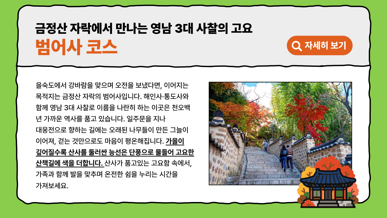 금정산 자락에서 만나는 영남 3대 사찰의 고요 범어사 코스 을숙도에서 강바람을 맞으며 오전을 보냈다면, 이어지는 목적지는 금정산 자락의 범어사입니다. 해인사·통도사와 함께 영남 3대 사찰로 이름을 나란히 하는 이곳은 천오백 년 가까운 역사를 품고 있습니다. 일주문을 지나 대웅전으로 향하는 길에는 오래된 나무들이 만든 그늘이 이어져, 걷는 것만으로도 마음이 평온해집니다. 가을이 깊어질수록 산사를 둘러싼 능선은 단풍으로 물들어 고요한 산책길에 색을 더합니다. 산사가 품고있는 고요함 속에서, 가족과 함께 발을 맞추며 온전한 쉼을 누리는 시간을 가져보세요.(자세히 보기)
