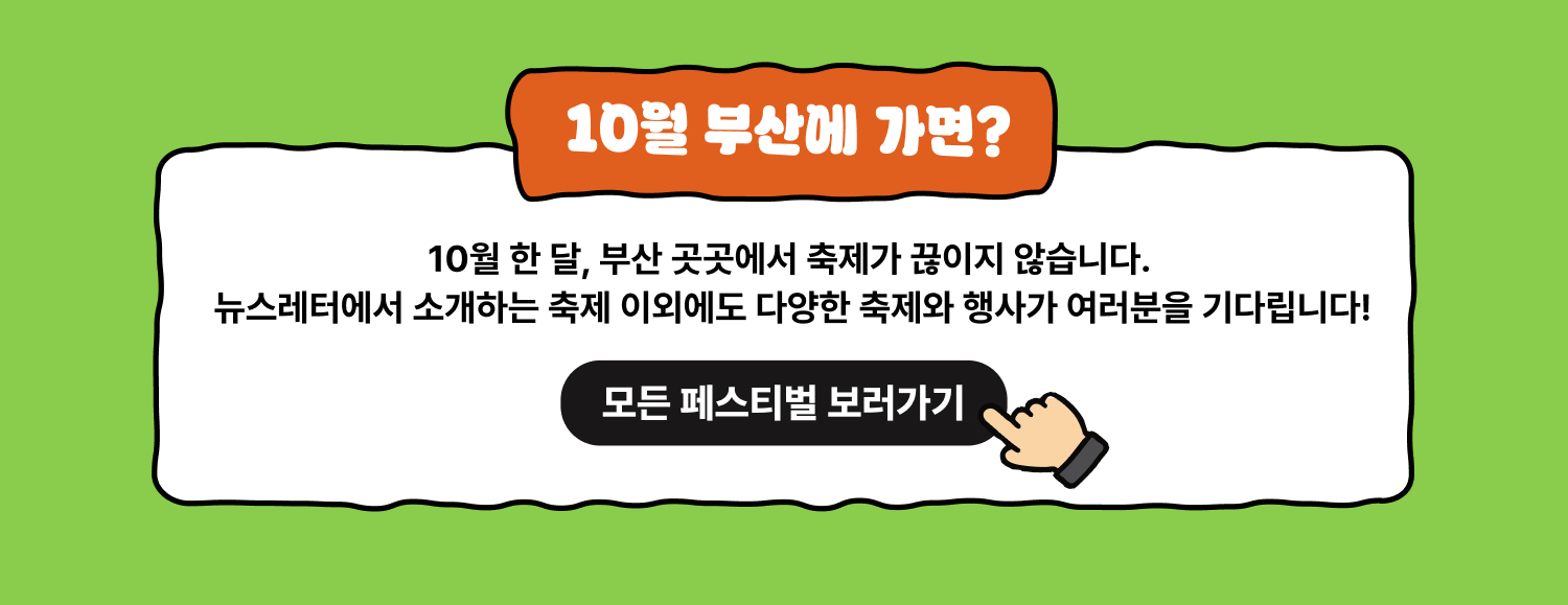 10월 부산에 가면? 모든 페스티벌 보러가기 10월 한 달, 부산 곳곳에서 축제가 끊이지 않습니다. 뉴스레터에서 소개하는 축제 이외에도 다양한 축제와 행사가 여러분을 기다립니다.