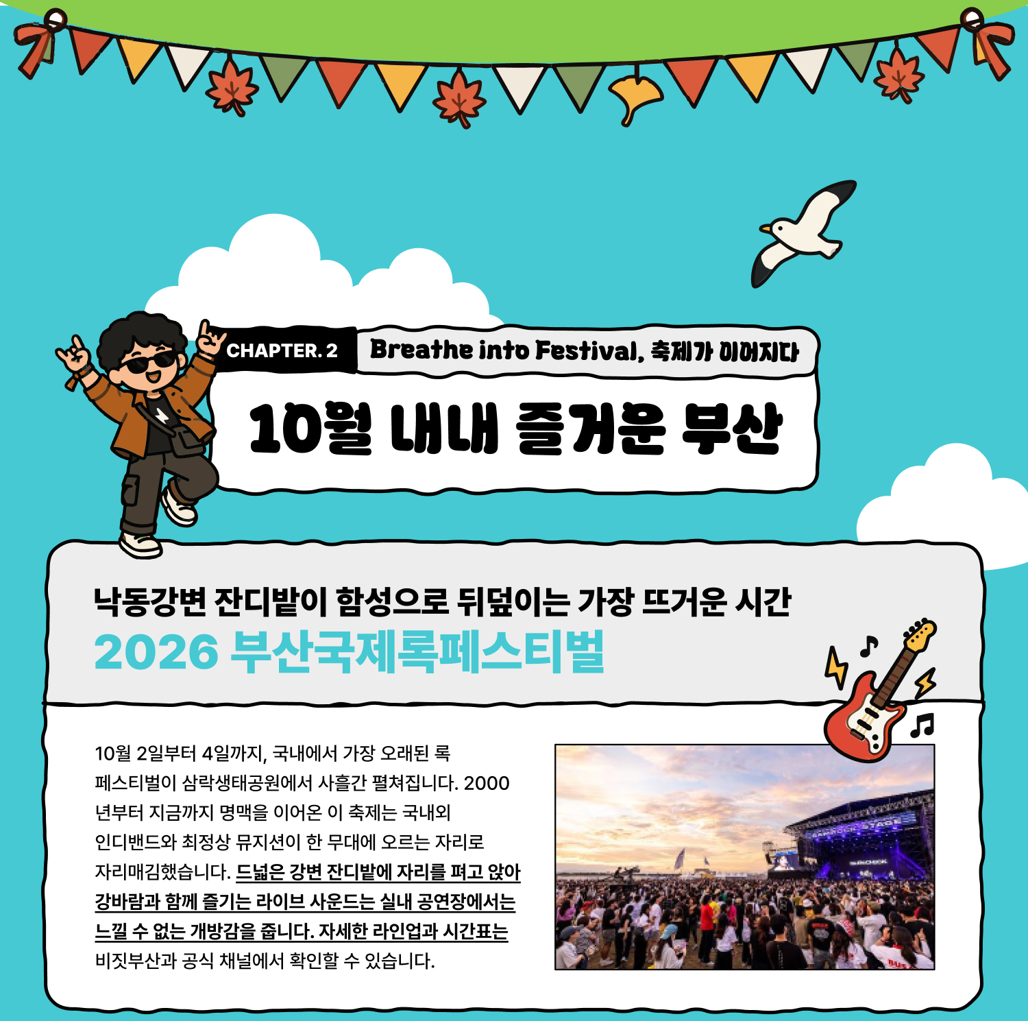 Breathe into Festival 축제가 이어지다 — 10월 내내 즐거운 부산 낙동강변 잔디밭이 함성으로 뒤덮이는 가장 뜨거운 시간 2026 부산국제록페스티벌 10월 2일부터 4일까지, 국내에서 가장 오래된 록 페스티벌이 삼락생태공원에서 사흘간 펼쳐집니다. 2000년부터 지금까지 명맥을 이어온 이 축제는 국내외 인디밴드와 최정상 뮤지션이 한 무대에 오르는 자리로 자리매김했습니다. 드넓은 강변 잔디밭에 자리를 펴고 앉아 강바람과 함께 즐기는 라이브 사운드는 실내 공연장에서는 느낄 수 없는 개방감을 줍니다. 자세한 라인업과 시간표는 비짓부산과 공식 채널에서 확인할 수 있습니다.