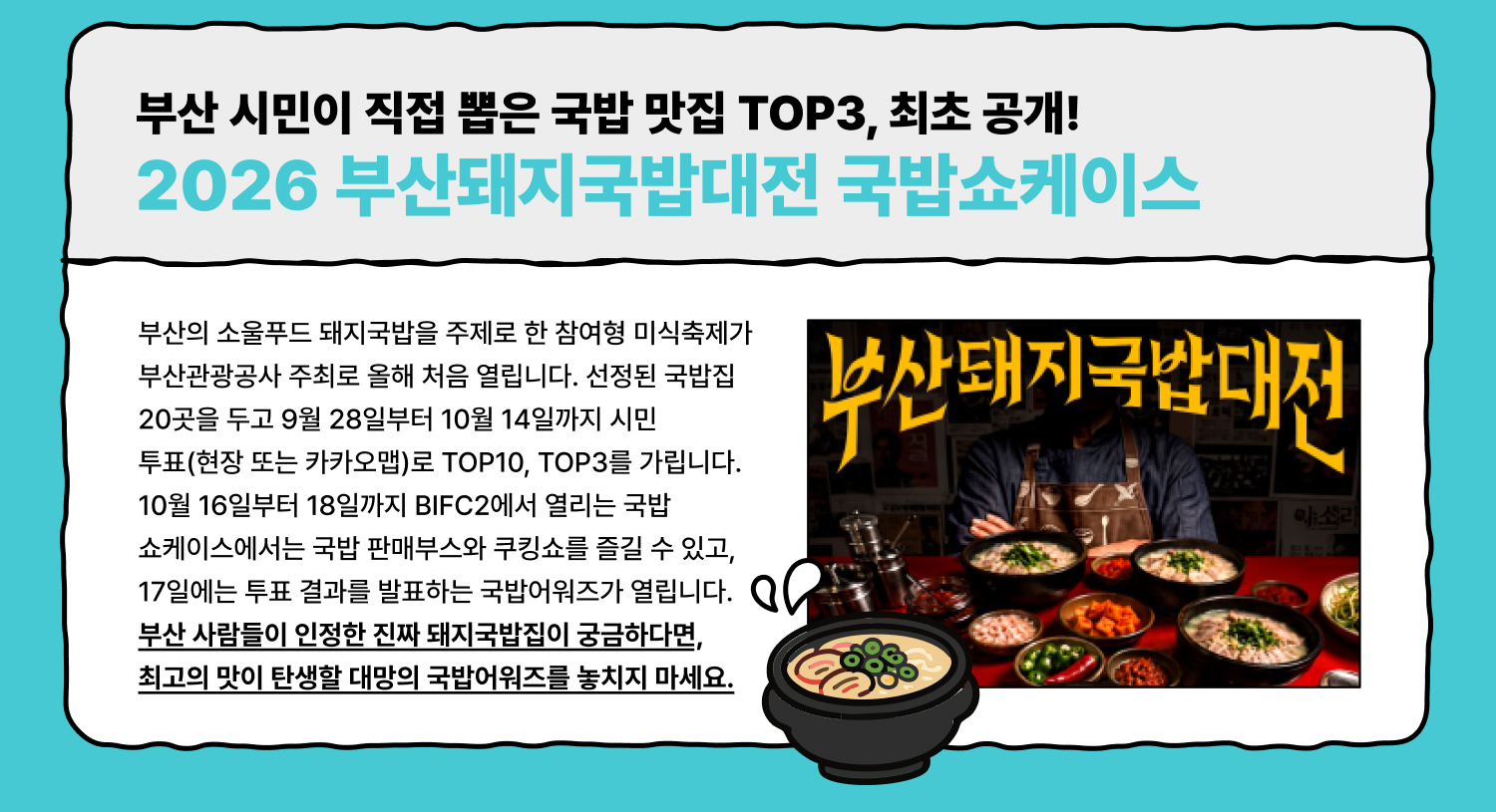 부산 시민이 직접 뽑은 국밥 맛집 TOP3, 최초 공개! 2026 부산돼지국밥대전 국밥쇼케이스 부산의 소울푸드 돼지국밥을 주제로 한 참여형 미식축제가 부산관광공사 주최로 올해 처음 열립니다. 선정된 국밥집 20곳을 두고 9월 28일부터 10월 14일까지 시민 투표(현장 또는 카카오맵)로 TOP10, TOP3를 가립니다. 10월 16일부터 18일까지 BIFC2에서 열리는 국밥 쇼케이스에서는 국밥 판매부스와 쿠킹쇼를 즐길 수 있고, 17일에는 투표 결과를 발표하는 국밥어워즈가 열립니다. 부산 사람들이 인정한 진짜 돼지국밥집이 궁금하다면, 최고의 맛이 탄생할 대망의 국밥어워즈를 놓치지 마세요.