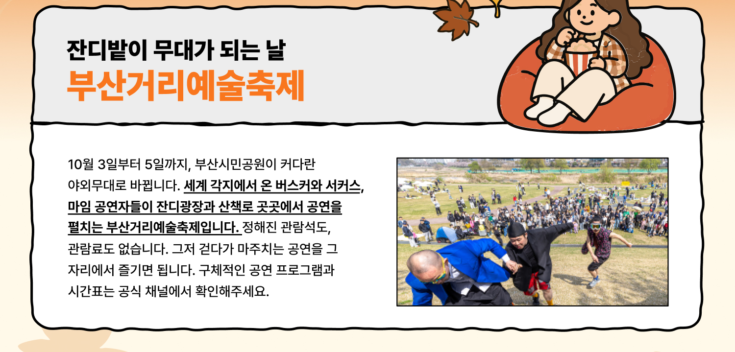잔디밭이 무대가 되는 사흘 부산거리예술축제 10월 3일부터 5일까지, 부산시민공원이 커다란 야외무대로 바뀝니다. 세계 각지에서 온 버스커와 서커스, 마임 공연자들이 잔디광장과 산책로 곳곳에서 공연을 펼치는 부산거리예술축제입니다. 정해진 관람석도, 관람료도 없습니다. 그저 걷다가 마주치는 공연을 그 자리에서 즐기면 됩니다. 구체적인 공연 프로그램과 시간표는 공식 채널에서 확인해주세요.