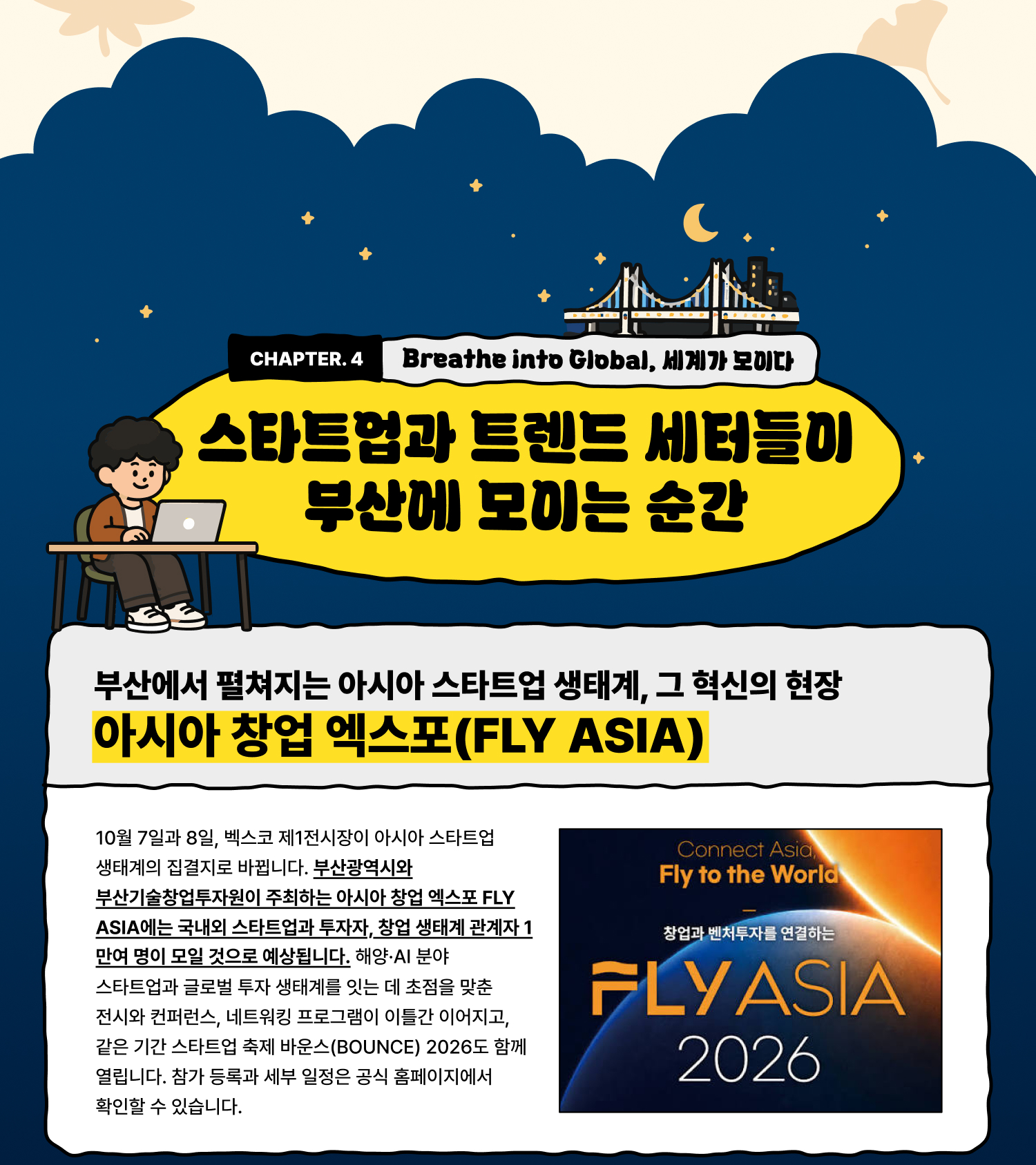 Breathe into Global 세계가 모이다 — 스타트업과 트렌드 세터들이 부산에 모이는 순간 부산에서 펼쳐지는 아시아 스타트업 생태계, 그 혁신의 현장 아시아 창업 엑스포(FLY ASIA) 10월 7일과 8일, 벡스코 제1전시장이 아시아 스타트업 생태계의 집결지로 바뀝니다. 부산광역시와 부산기술창업투자원이 주최하는 아시아 창업 엑스포 FLY ASIA에는 국내외 스타트업과 투자자, 창업 생태계 관계자 1만여 명이 모일 것으로 예상됩니다. 해양·AI 분야 스타트업과 글로벌 투자 생태계를 잇는 데 초점을 맞춘 전시와 컨퍼런스, 네트워킹 프로그램이 이틀간 이어지고, 같은 기간 스타트업 축제 바운스(BOUNCE) 2026도 함께 열립니다. 참가 등록과 세부 일정은 공식 홈페이지에서 확인할 수 있습니다.