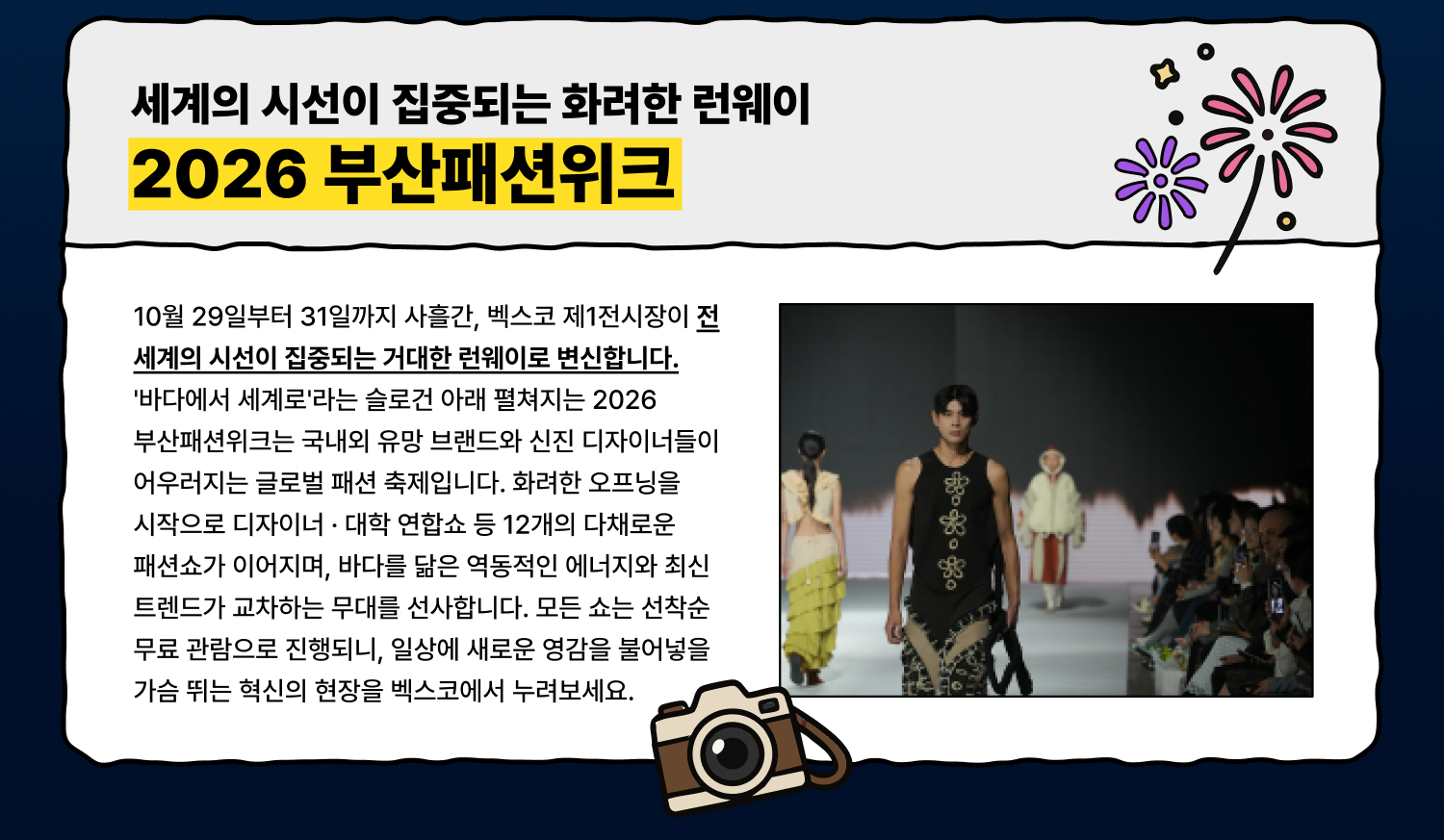 부산의 바다가 품은 특별한 감각, 세계의 시선이 집중되는 화려한 런웨이 2026 부산패션위크 10월 29일부터 31일까지 사흘간, 벡스코 제1전시장이 전 세계의 시선이 집중되는 거대한 런웨이로 변신합니다. 바다에서 세계로라는 슬로건 아래 펼쳐지는 2026 부산패션위크는 국내외 유망 브랜드와 신진 디자이너들이 어우러지는 글로벌 패션 축제입니다. 화려한 오프닝을 시작으로 디자이너 · 대학 연합쇼 등 12개의 다채로운 패션쇼가 이어지며, 바다를 닮은 역동적인 에너지와 최신 트렌드가 교차하는 무대를 선사합니다. 모든 쇼는 선착순 무료 관람으로 진행되니, 일상에 새로운 영감을 불어넣을 가슴 뛰는 혁신의 현장을 벡스코에서 누려보세요.