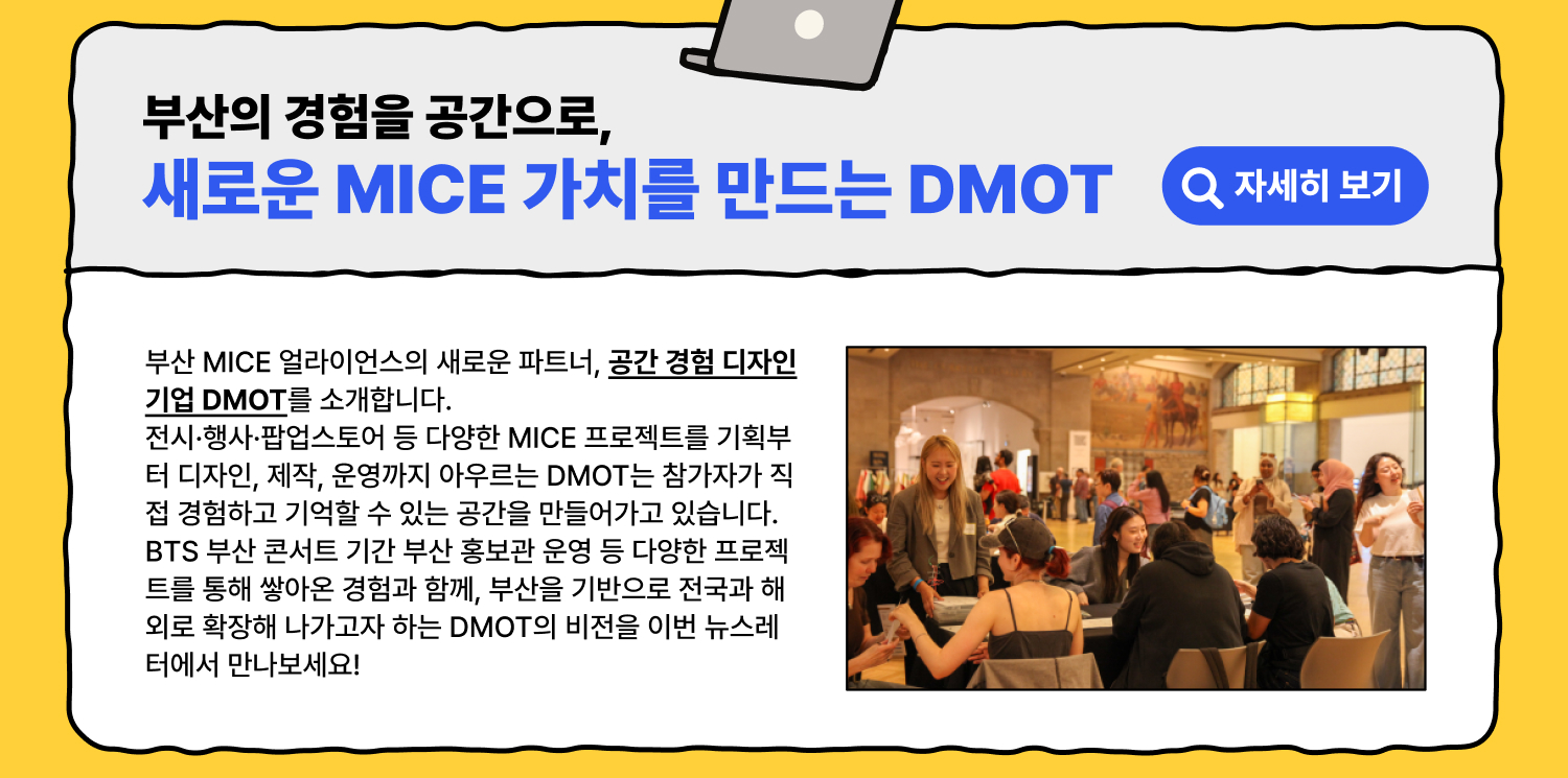부산의 경험을 공간으로, 새로운 MICE 가치를 만드는 DMOT 부산 MICE 얼라이언스의 새로운 파트너, 공간 경험 디자인 기업 DMOT를 소개합니다. 전시·행사·팝업스토어 등 다양한 MICE 프로젝트를 기획부터 디자인, 제작, 운영까지 아우르는 DMOT는 참가자가 직접 경험하고 기억할 수 있는 공간을 만들어가고 있습니다. BTS 부산 콘서트 기간 부산 홍보관 운영 등 다양한 프로젝트를 통해 쌓아온 경험과 함께, 부산을 기반으로 전국과 해외로 확장해 나가고자 하는 DMOT의 비전을 이번 뉴스레터에서 만나보세요!(자세히 보기)