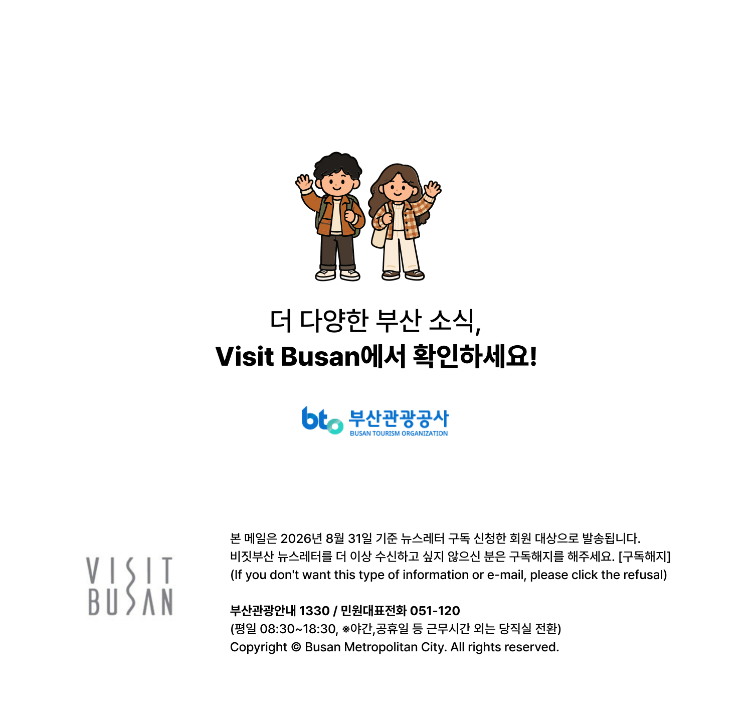 더 다양한 부산 소식, VISIT BUSAN에서 확인하세요. 본 메일은 2026년 8월 31일 기준 뉴스레터 구독 신청한 회원 대상으로 발송됩니다. 비짓부산 뉴스레터를 더 이상 수신하고 싶지 않으신 분은 구독해지를 해주세요. [구독해지] (If you dont want this type of information or e-mail, please click the refusal) 부산관광안내 1330 / 민원대표전화 051-120 (평일 08:30~18:30, ※야간,공휴일 등 근무시간 외는 당직실 전환)