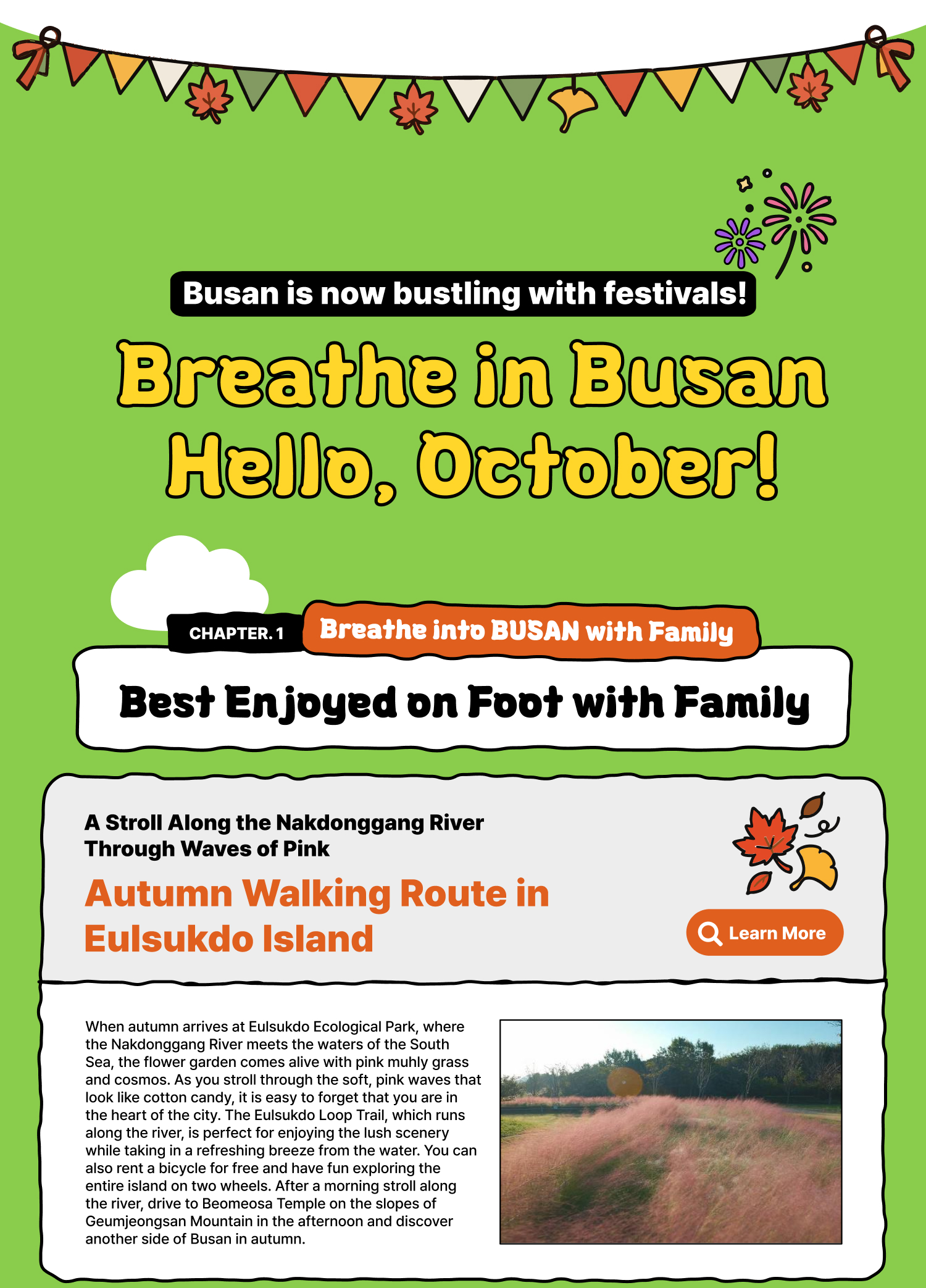Breathe in Busan Hello, October! Busan is now bustling with festivals. Breathe into BUSAN, WITH FAMILY | Spend the Holiday with Family, Walking Through Busan – Autumn in Busan, Best Enjoyed on Foot with Family A Stroll Along the Nakdonggang River Through Waves of Pink Autumn Walking Route in Eulsukdo Island When autumn arrives at Eulsukdo Ecological Park, where the Nakdonggang River meets the waters of the South Sea, the flower garden comes alive with pink muhly grass and cosmos. As you stroll through the soft, pink waves that look like cotton candy, it is easy to forget that you are in the heart of the city. The Eulsukdo Loop Trail, which runs along the river, is perfect for enjoying the lush scenery while taking in a refreshing breeze from the water. You can also rent a bicycle for free and have fun exploring the entire island on two wheels. After a morning stroll along the river, drive to Beomeosa Temple on the slopes of Geumjeongsan Mountain in the afternoon and discover another side of Busan in autumn. Learn More
