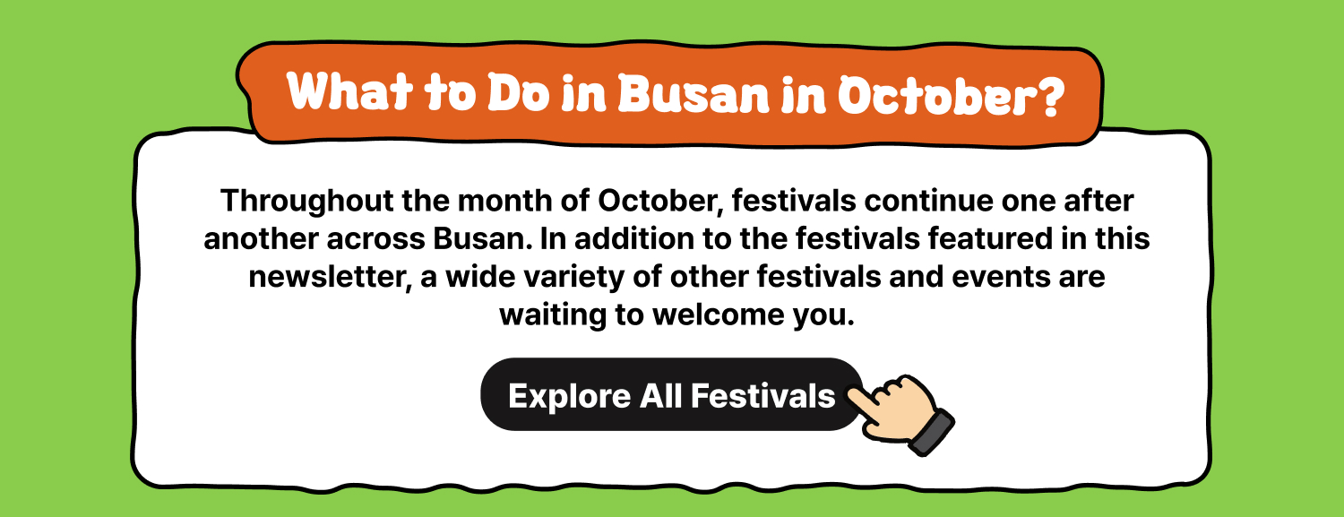 What to Do in Busan in October? Explore All Festivals Throughout the month of October, festivals continue one after another across Busan. In addition to the festivals featured in this newsletter, a wide variety of other festivals and events are waiting to welcome you. View Full Schedule