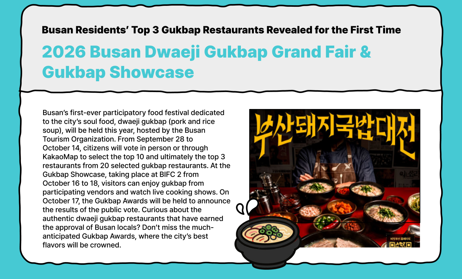 Busan Residents’ Top 3 Gukbap Restaurants Revealed for the First Time 2026 Busan Dwaeji Gukbap Grand Fair & Gukbap Showcase Busan’s first-ever participatory food festival dedicated to the city’s soul food, dwaeji gukbap (pork and rice soup), will be held this year, hosted by the Busan Tourism Organization. From September 28 to October 14, citizens will vote in person or through KakaoMap to select the top 10 and ultimately the top 3 restaurants from 20 selected gukbap restaurants. At the Gukbap Showcase, taking place at BIFC 2 from October 16 to 18, visitors can enjoy gukbap from participating vendors and watch live cooking shows. On October 17, the Gukbap Awards will be held to announce the results of the public vote. Curious about the authentic dwaeji gukbap restaurants that have earned the approval of Busan locals? Don’t miss the much-anticipated Gukbap Awards, where the city’s best flavors will be crowned.