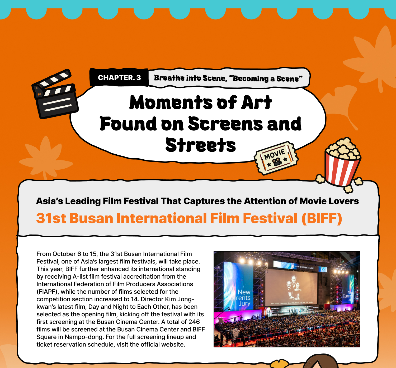 Breathe into Scene | “Becoming a Scene” – Moments of Art Found on Screens and Streets Asia’s Leading Film Festival That Captures the Attention of Movie Lovers 31st Busan International Film Festival (BIFF) From October 6 to 15, the 31st Busan International Film Festival, one of Asia’s largest film festivals, will take place. This year, BIFF further enhanced its international standing by receiving A-list film festival accreditation from the International Federation of Film Producers Associations (FIAPF), while the number of films selected for the competition section increased to 14. Director Kim Jong-kwan’s latest film, Day and Night to Each Other, has been selected as the opening film, kicking off the festival with its first screening at the Busan Cinema Center. A total of 246 films will be screened at the Busan Cinema Center and BIFF Square in Nampo-dong. For the full screening lineup and ticket reservation schedule, visit the official website.