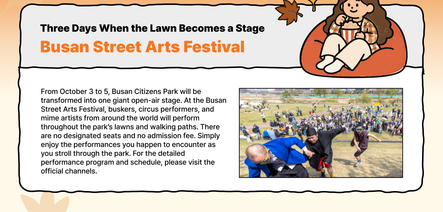 Three Days When the Lawn Becomes a Stage Busan Street Arts Festival From October 3 to 5, Busan Citizens Park will be transformed into one giant open-air stage. At the Busan Street Arts Festival, buskers, circus performers, and mime artists from around the world will perform throughout the park’s lawns and walking paths. There are no designated seats and no admission fee. Simply enjoy the performances you happen to encounter as you stroll through the park. For the detailed performance program and schedule, please visit the official channels.