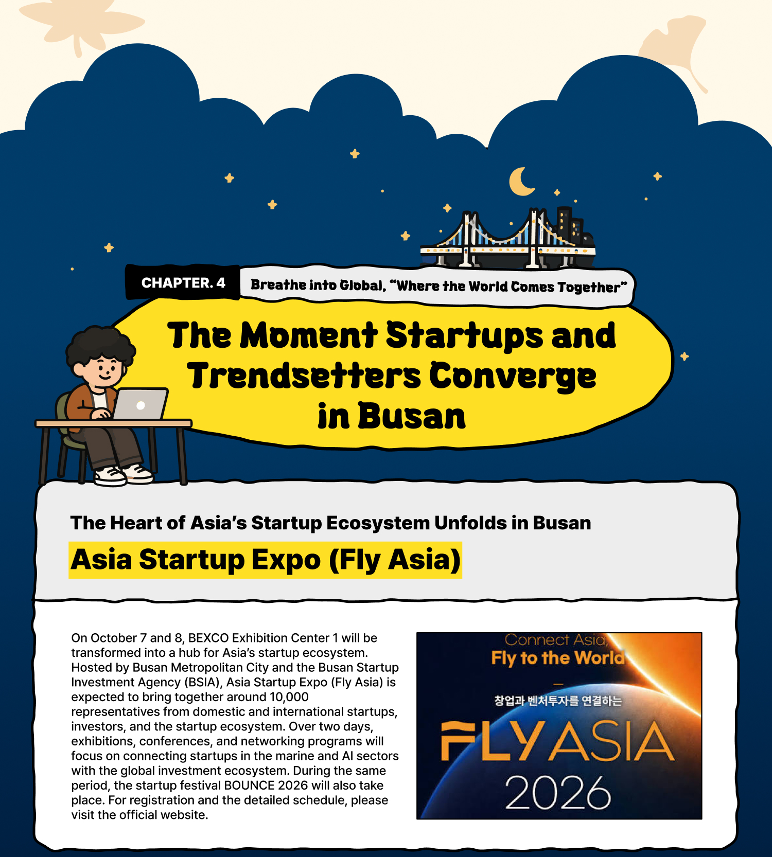 Breathe into Global | “Where the World Comes Together” – The Moment Startups and Trendsetters Converge in Busan The Heart of Asia’s Startup Ecosystem Unfolds in Busan Asia Startup Expo (Fly Asia) On October 7 and 8, BEXCO Exhibition Center 1 will be transformed into a hub for Asia’s startup ecosystem. Hosted by Busan Metropolitan City and the Busan Startup Investment Agency (BSIA), Asia Startup Expo (Fly Asia) is expected to bring together around 10,000 representatives from domestic and international startups, investors, and the startup ecosystem. Over two days, exhibitions, conferences, and networking programs will focus on connecting startups in the marine and AI sectors with the global investment ecosystem. During the same period, the startup festival BOUNCE 2026 will also take place. For registration and the detailed schedule, please visit the official website.