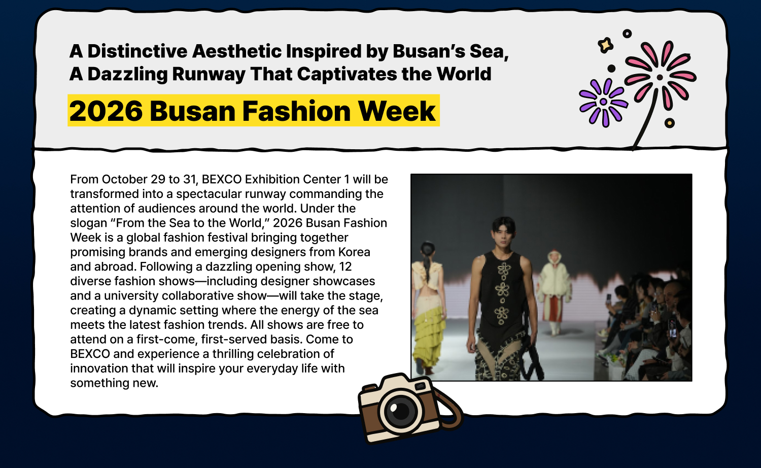 A Distinctive Aesthetic Inspired by Busan’s Sea, A Dazzling Runway That Captivates the World 2026 Busan Fashion Week From October 29 to 31, BEXCO Exhibition Center 1 will be transformed into a spectacular runway commanding the attention of audiences around the world. Under the slogan “From the Sea to the World,” 2026 Busan Fashion Week is a global fashion festival bringing together promising brands and emerging designers from Korea and abroad. Following a dazzling opening show, 12 diverse fashion shows—including designer showcases and a university collaborative show—will take the stage, creating a dynamic setting where the energy of the sea meets the latest fashion trends. All shows are free to attend on a first-come, first-served basis. Come to BEXCO and experience a thrilling celebration of innovation that will inspire your everyday life with something new.