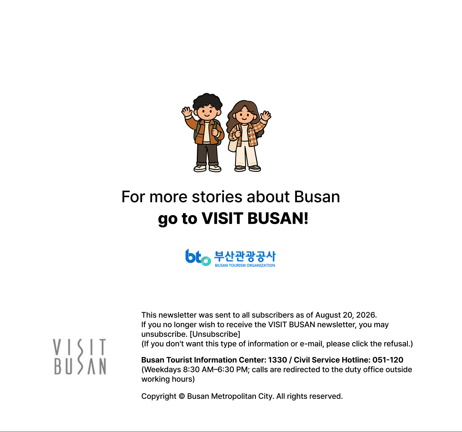 For more stories about Busan, go to Visit Busan.This email is being sent to members who subscribed to the Visit Busan newsletter as of August 31, 2026. If you no longer wish to receive the Visit Busan newsletter, please unsubscribe. [Unsubscribe] (If you dont want this type of information or e-mail, please click the refusal.) Busan Tourism Information: 1330 / General Civil Service Hotline: 051-120 (Weekdays, 8 AM–6:30 PM *Outside operating hours, including nights and public holidays, calls are transferred to the duty office.)