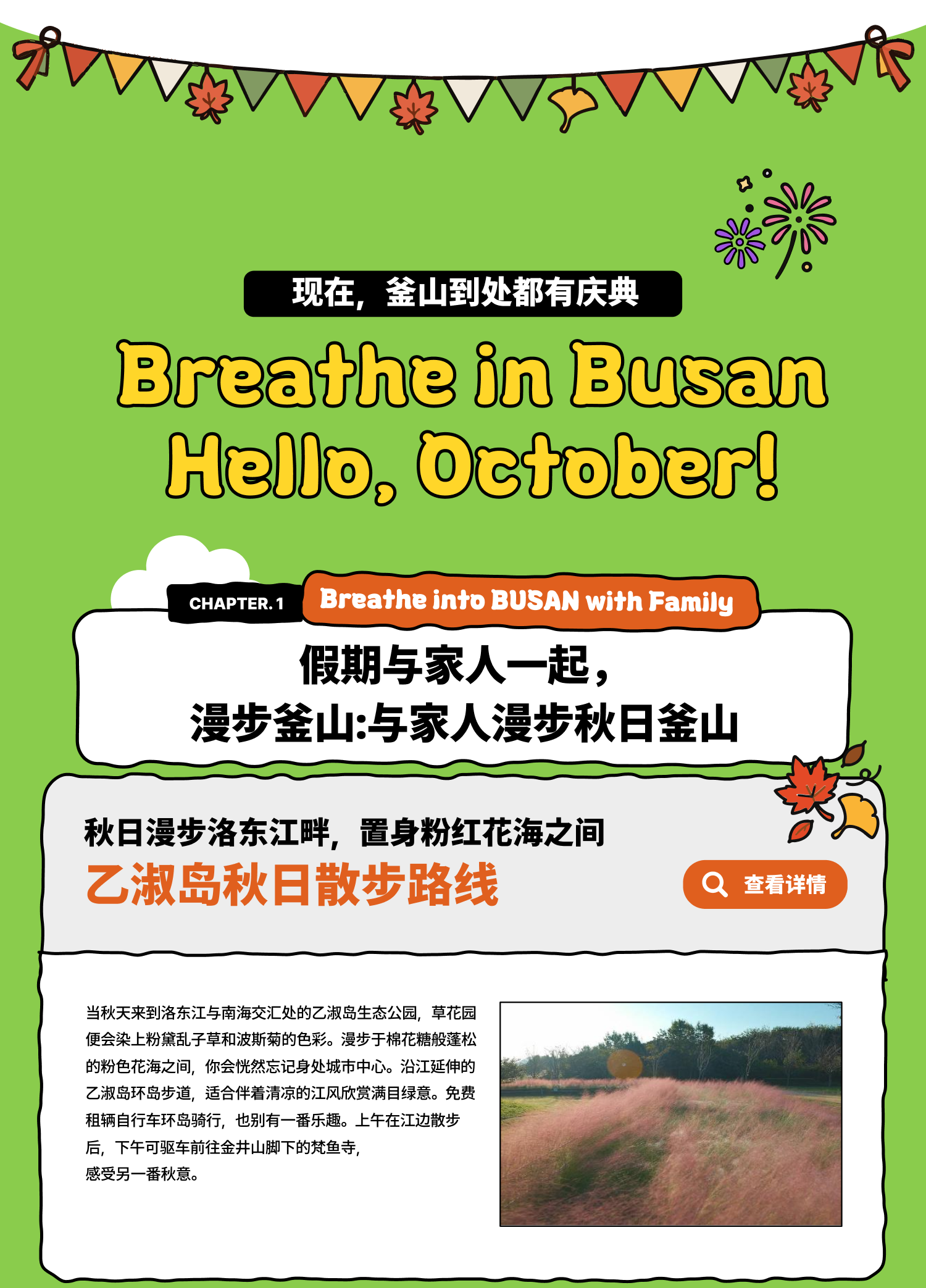 Breathe in Busan Hello, October！现在，釜山到处都有庆典 Breathe into BUSAN, WITH FAMILY 假期与家人一起，漫步釜山:与家人漫步秋日釜山 秋日漫步洛东江畔，置身粉红花海之间 乙淑岛秋日散步路线 当秋天来到洛东江与南海交汇处的乙淑岛生态公园，草花园便会染上粉黛乱子草和波斯菊的色彩。漫步于棉花糖般蓬松的粉色花海之间，你会恍然忘记身处城市中心。沿江延伸的乙淑岛环岛步道，适合伴着清凉的江风欣赏满目绿意。免费租辆自行车环岛骑行，也别有一番乐趣。上午在江边散步后，下午可驱车前往金井山脚下的梵鱼寺，感受另一番秋意。