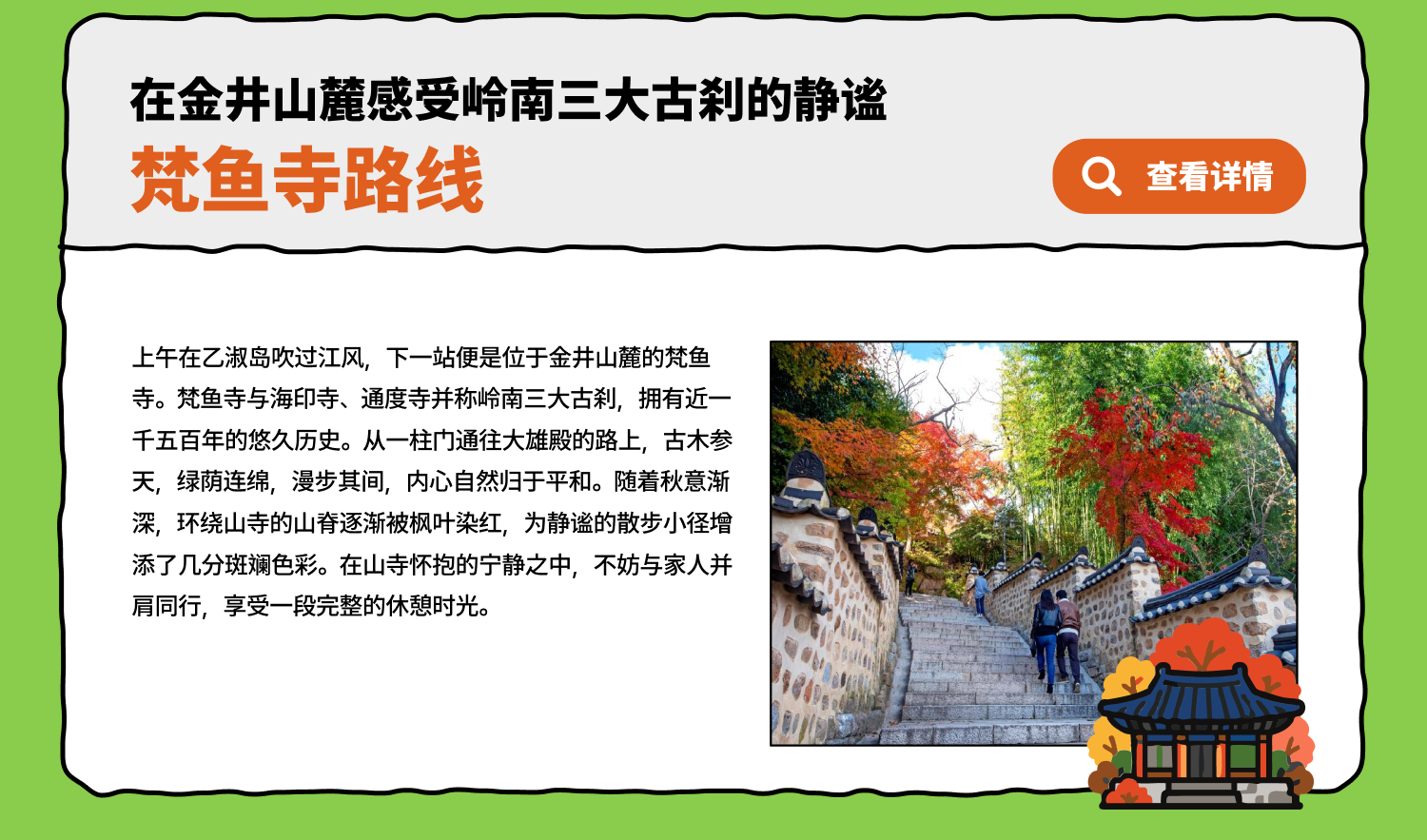 在金井山麓感受岭南三大古刹的静谧 梵鱼寺路线上午在乙淑岛吹过江风，下一站便是位于金井山麓的梵鱼寺。梵鱼寺与海印寺、通度寺并称岭南三大古刹，拥有近一千五百年的悠久历史。从一柱门通往大雄殿的路上，古木参天，绿荫连绵，漫步其间，内心自然归于平和。随着秋意渐深，环绕山寺的山脊逐渐被枫叶染红，为静谧的散步小径增添了几分斑斓色彩。在山寺怀抱的宁静之中，不妨与家人并肩同行，享受一段完整的休憩时光。
