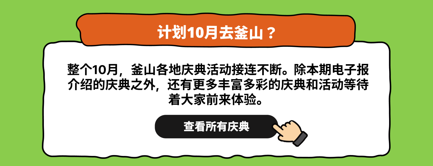 计划10月去釜山？ 查看所有庆典 整个10月，釜山各地庆典活动接连不断。除本期电子报介绍的庆典之外，还有更多丰富多彩的庆典和活动等待着大家前来体验。