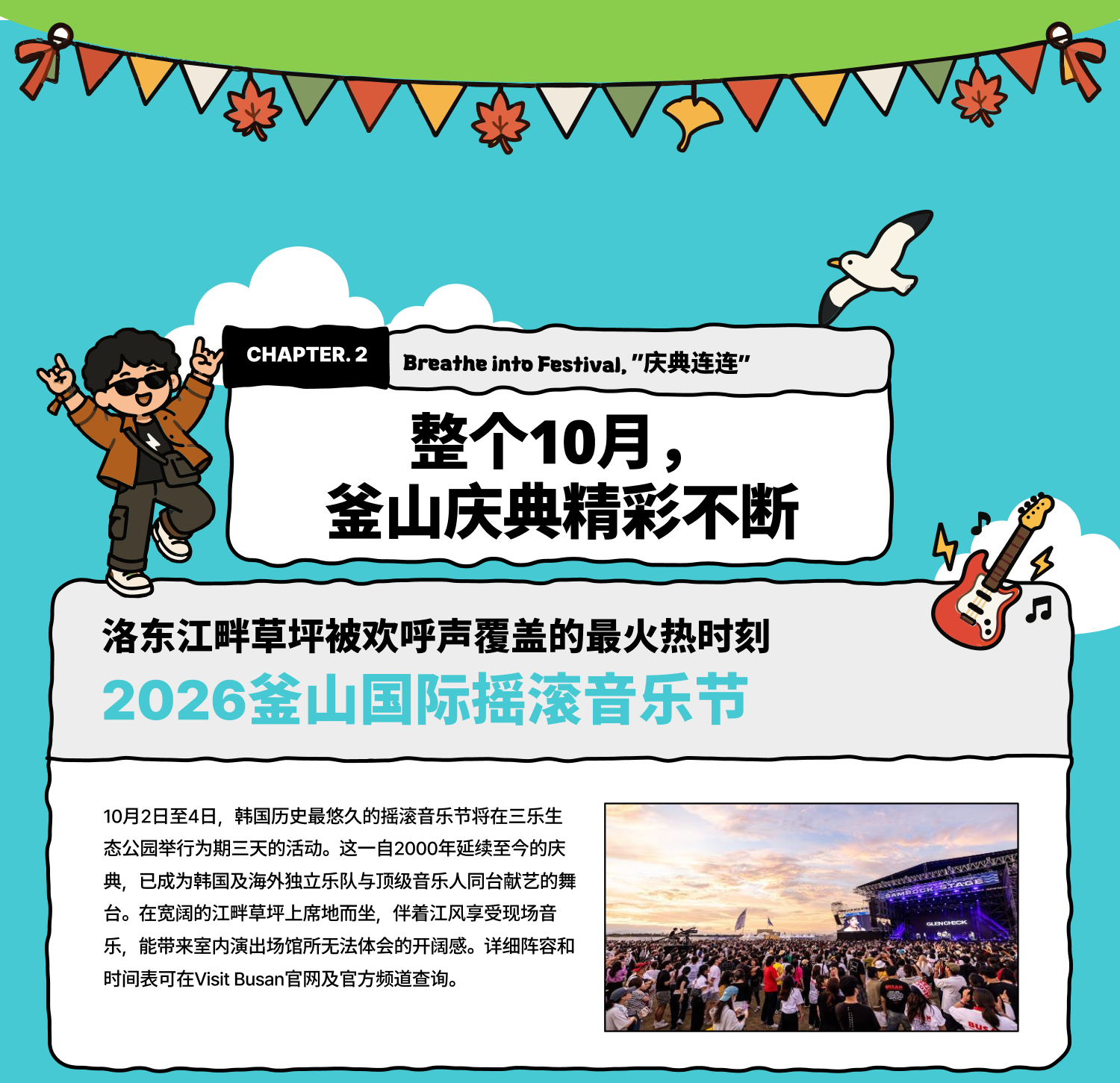 Breathe into Festival 庆典连连：整个10月，釜山庆典精彩不断 洛东江畔草坪被欢呼声覆盖的最火热时刻 2026釜山国际摇滚音乐节 10月2日至4日，韩国历史最悠久的摇滚音乐节将在三乐生态公园举行为期三天的活动。这一自2000年延续至今的庆典，已成为韩国及海外独立乐队与顶级音乐人同台献艺的舞台。在宽阔的江畔草坪上席地而坐，伴着江风享受现场音乐，能带来室内演出场馆所无法体会的开阔感。详细阵容和时间表可在Visit Busan官网及官方频道查询。