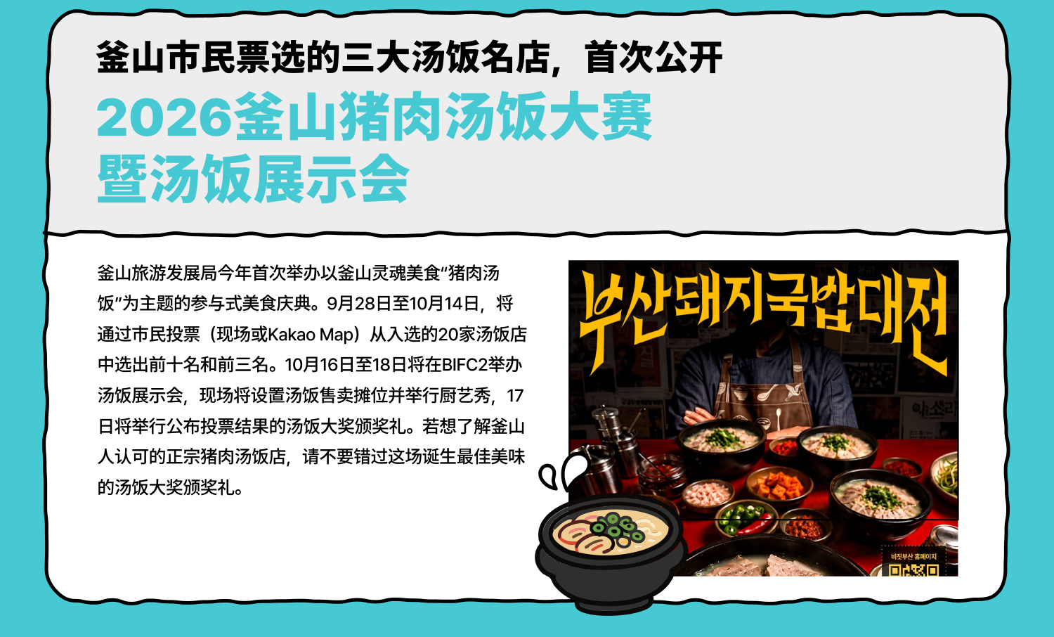 釜山市民票选的三大汤饭名店，首次公开 2026釜山猪肉汤饭大赛暨汤饭展示会 釜山旅游发展局今年首次举办以釜山灵魂美食“猪肉汤饭”为主题的参与式美食庆典。9月28日至10月14日，将通过市民投票（现场或Kakao Map）从入选的20家汤饭店中选出前十名和前三名。10月16日至18日将在BIFC2举办汤饭展示会，现场将设置汤饭售卖摊位并举行厨艺秀，17日将举行公布投票结果的汤饭大奖颁奖礼。若想了解釜山人认可的正宗猪肉汤饭店，请不要错过这场诞生最佳美味的汤饭大奖颁奖礼。