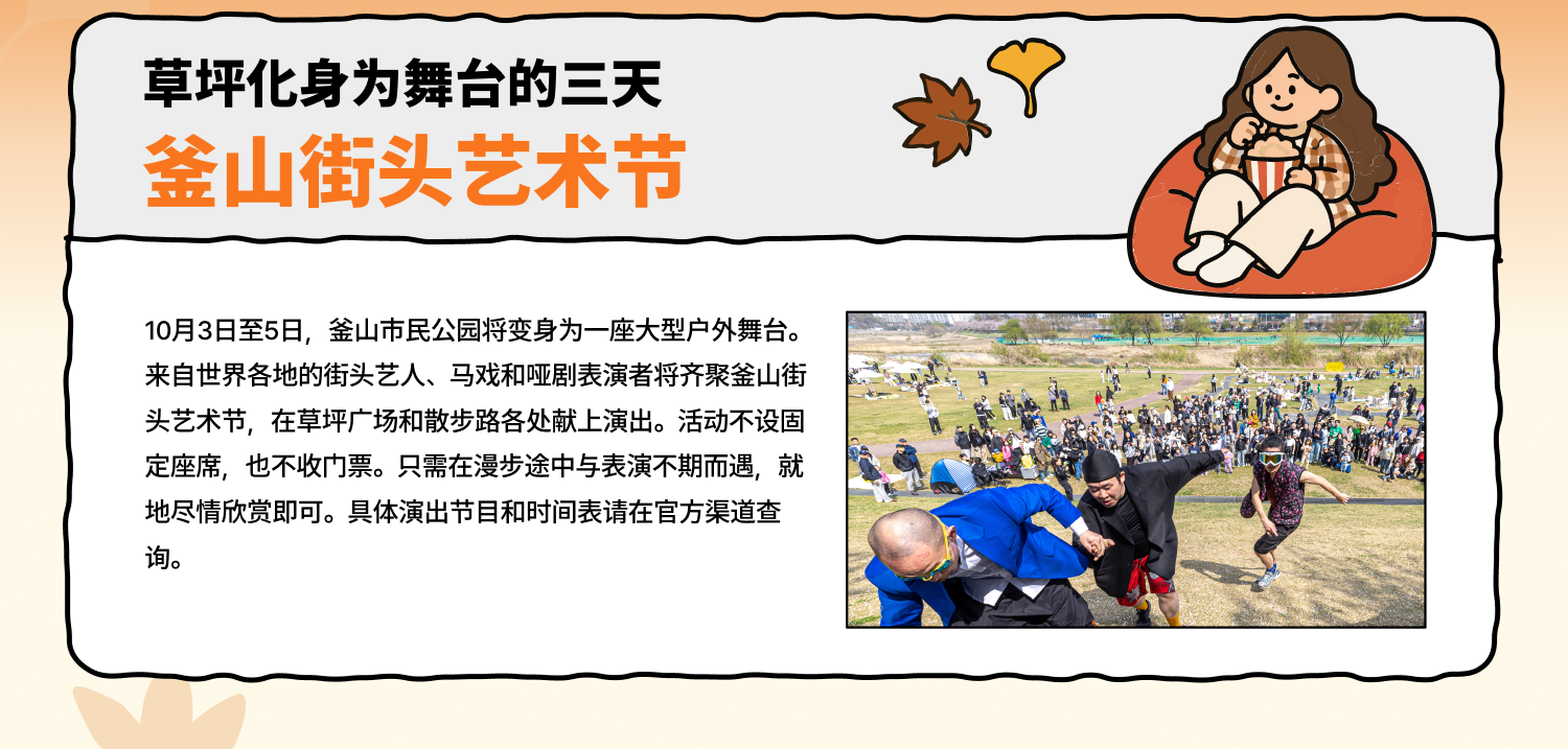 草坪化身为舞台的三天 釜山街头艺术节 10月3日至5日，釜山市民公园将变身为一座大型户外舞台。来自世界各地的街头艺人、马戏和哑剧表演者将齐聚釜山街头艺术节，在草坪广场和散步路各处献上演出。活动不设固定座席，也不收门票。只需在漫步途中与表演不期而遇，就地尽情欣赏即可。具体演出节目和时间表请在官方渠道查询。