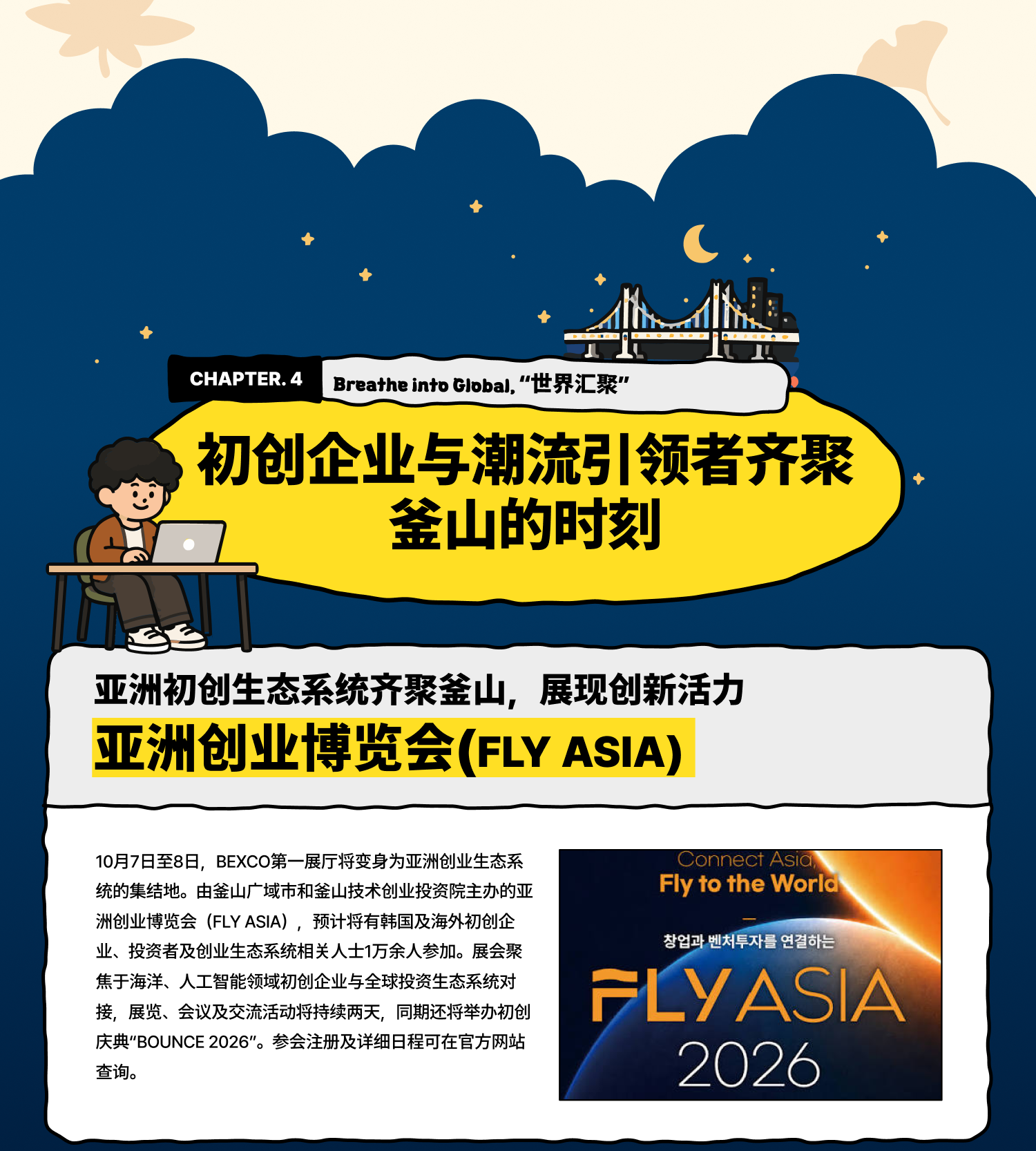 Breathe into Global 世界汇聚：初创企业与潮流引领者齐聚釜山的时刻 亚洲初创生态系统齐聚釜山，展现创新活力 亚洲创业博览会（FLY ASIA） 10月7日至8日，BEXCO第一展厅将变身为亚洲创业生态系统的集结地。由釜山广域市和釜山技术创业投资院主办的亚洲创业博览会（FLY ASIA），预计将有韩国及海外初创企业、投资者及创业生态系统相关人士1万余人参加。展会聚焦于海洋、人工智能领域初创企业与全球投资生态系统对接，展览、会议及交流活动将持续两天，同期还将举办初创庆典“BOUNCE 2026”。参会注册及详细日程可在官方网站查询。