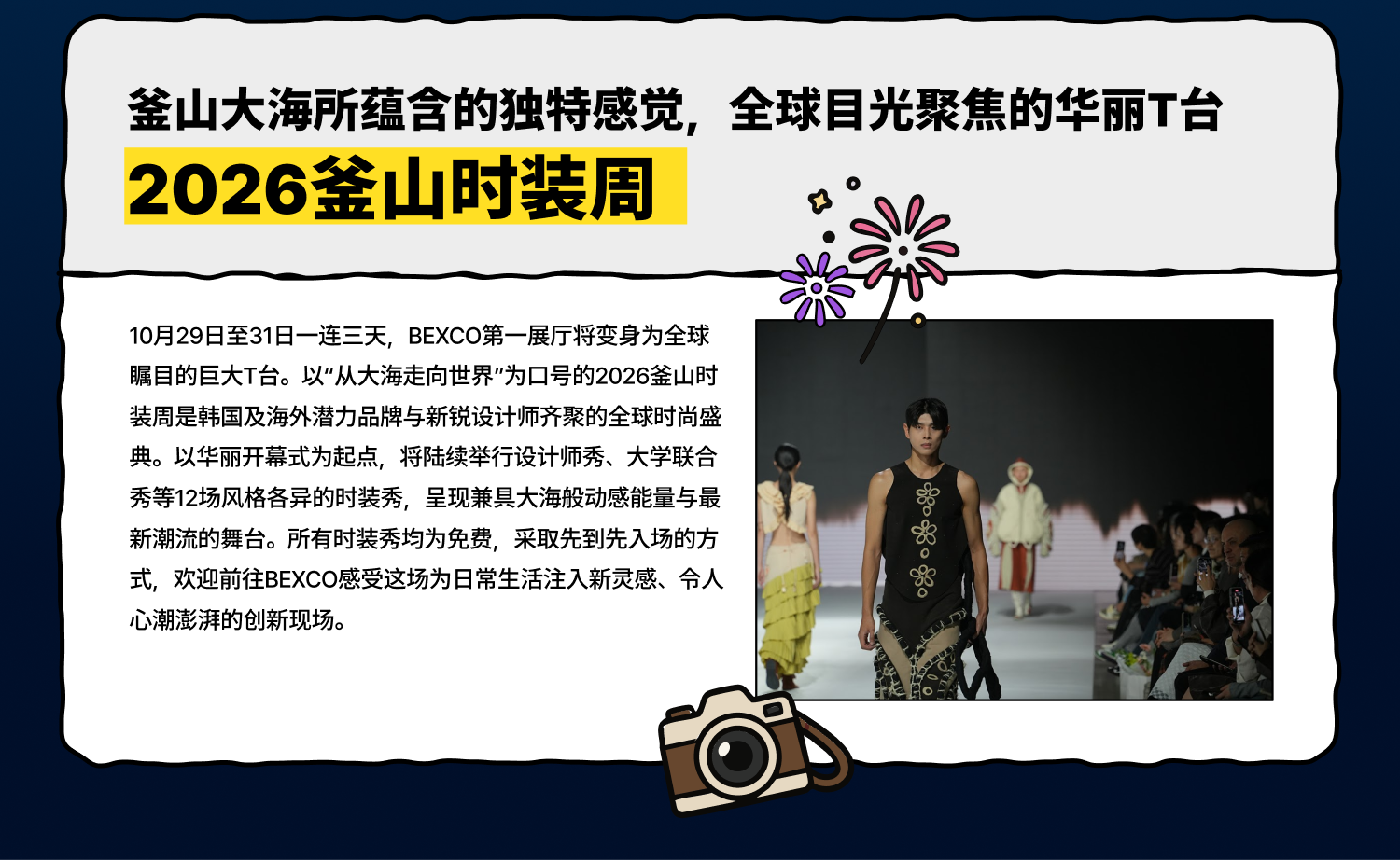 釜山大海所蕴含的独特感觉，全球目光聚焦的华丽T台 2026釜山时装周 10月29日至31日一连三天，BEXCO第一展厅将变身为全球瞩目的巨大T台。以“从大海走向世界”为口号的2026釜山时装周是韩国及海外潜力品牌与新锐设计师齐聚的全球时尚盛典。以华丽开幕式为起点，将陆续举行设计师秀、大学联合秀等12场风格各异的时装秀，呈现兼具大海般动感能量与最新潮流的舞台。所有时装秀均为免费，采取先到先入场的方式，欢迎前往BEXCO感受这场为日常生活注入新灵感、令人心潮澎湃的创新现场。