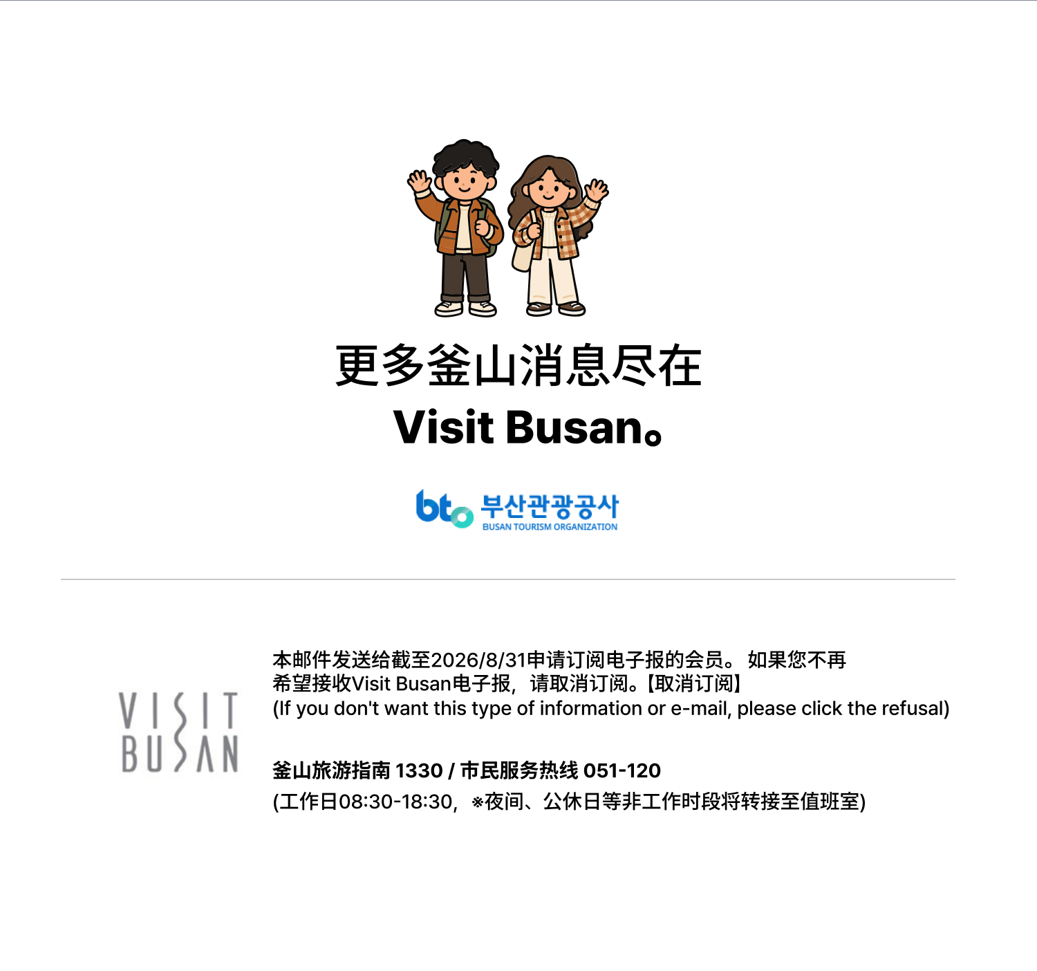 更多釜山消息尽在Visit Busan。 本邮件发送给截至2026/8/31申请订阅电子报的会员。如果您不再希望接收Visit Busan电子报，请取消订阅。【取消订阅】（If you dont want this type of information or e-mail, please click the refusal）釜山旅游指南1330 / 市民服务热线051-120（工作日08:30-18:30，※夜间、公休日等非工作时段将转接至值班室）
