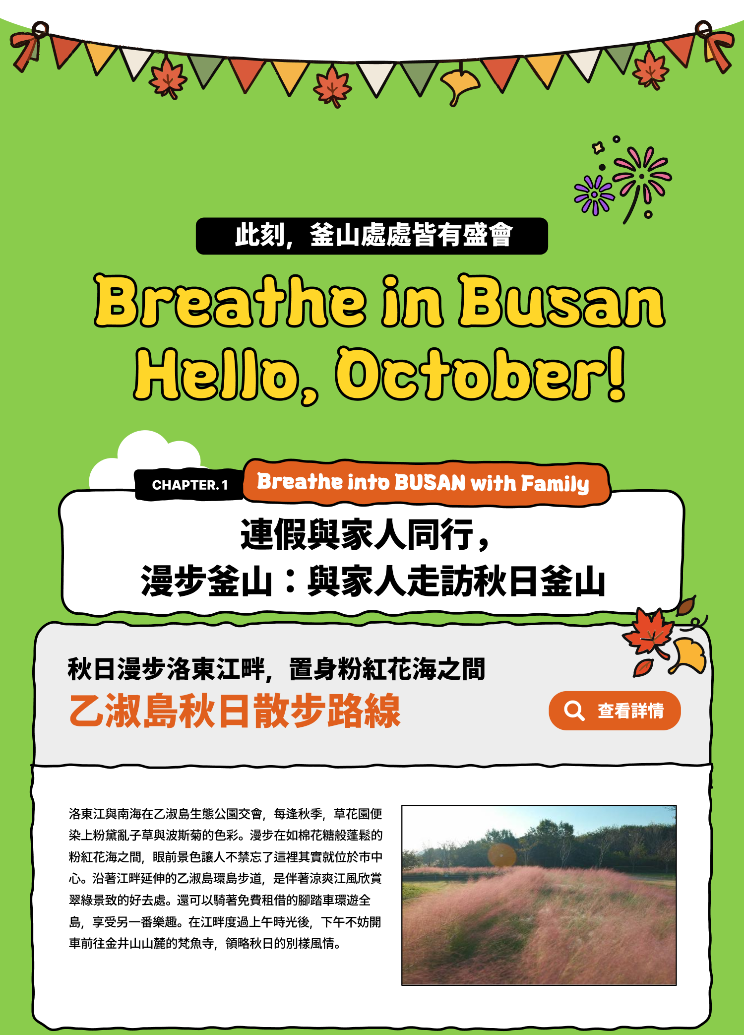 Breathe in Busan Hello, October! 此刻，釜山處處皆有盛會 Breathe into BUSAN, WITH FAMILY  連假與家人同行，漫步釜山：與家人走訪秋日釜山 秋日漫步洛東江畔，置身粉紅花海之間 乙淑島秋日散步路線 洛東江與南海在乙淑島生態公園交會，每逢秋季，草花園便染上粉黛亂子草與波斯菊的色彩。漫步在如棉花糖般蓬鬆的粉紅花海之間，眼前景色讓人不禁忘了這裡其實就位於市中心。沿著江畔延伸的乙淑島環島步道，是伴著涼爽江風欣賞翠綠景致的好去處。還可以騎著免費租借的腳踏車環遊全島，享受另一番樂趣。在江畔度過上午時光後，下午不妨開車前往金井山山麓的梵魚寺，領略秋日的別樣風情。