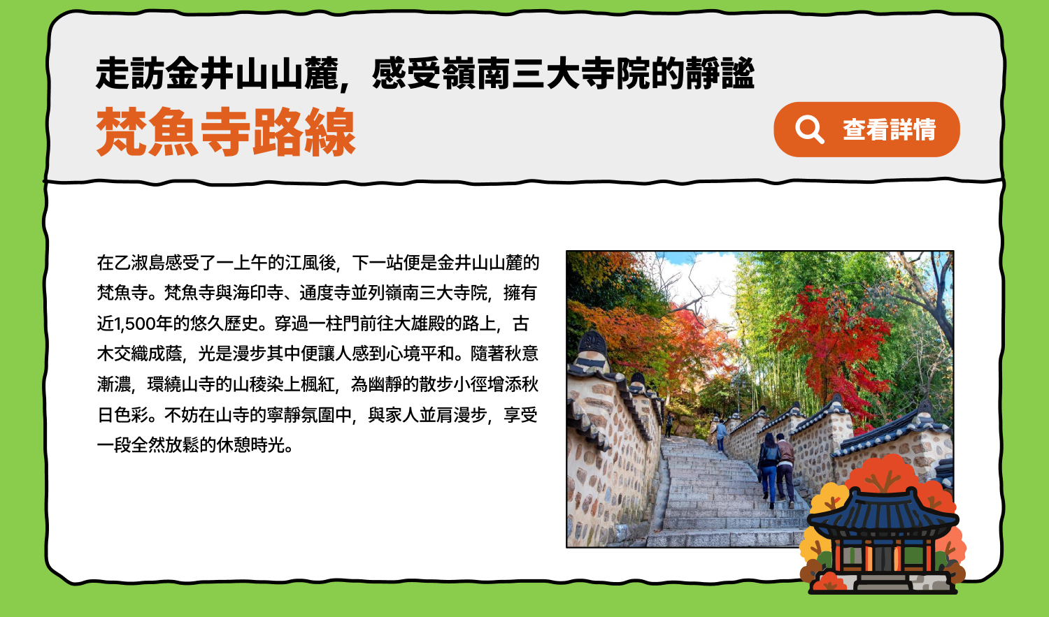 走訪金井山山麓，感受嶺南三大寺院的靜謐梵魚寺路線 在乙淑島感受了一上午的江風後，下一站便是金井山山麓的梵魚寺。梵魚寺與海印寺、通度寺並列嶺南三大寺院，擁有近1,500年的悠久歷史。穿過一柱門前往大雄殿的路上，古木交織成蔭，光是漫步其中便讓人感到心境平和。隨著秋意漸濃，環繞山寺的山稜染上楓紅，為幽靜的散步小徑增添秋日色彩。不妨在山寺的寧靜氛圍中，與家人並肩漫步，享受一段全然放鬆的休憩時光。