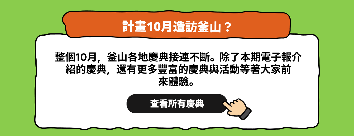計畫10月造訪釜山？查看所有慶典 整個10月，釜山各地慶典接連不斷。除了本期電子報介紹的慶典，還有更多豐富的慶典與活動等著大家前來體驗。查看完整日程