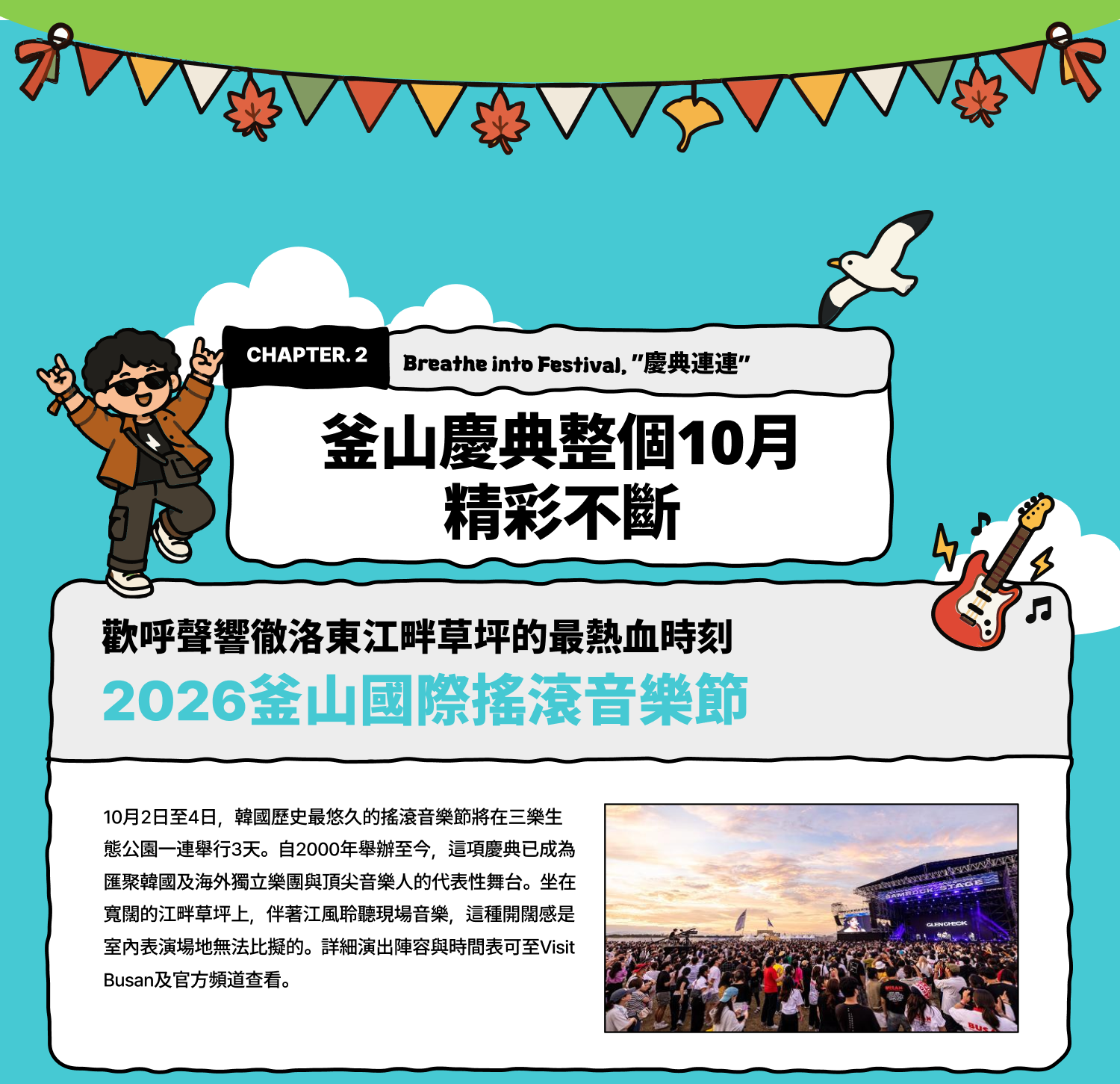 Breathe into Festival 慶典連連：釜山慶典整個10月精彩不斷 歡呼聲響徹洛東江畔草坪的最熱血時刻 2026釜山國際搖滾音樂節 10月2日至4日，韓國歷史最悠久的搖滾音樂節將在三樂生態公園一連舉行3天。自2000年舉辦至今，這項慶典已成為匯聚韓國及海外獨立樂團與頂尖音樂人的代表性舞台。坐在寬闊的江畔草坪上，伴著江風聆聽現場音樂，這種開闊感是室內表演場地無法比擬的。詳細演出陣容與時間表可至Visit Busan及官方頻道查看。
