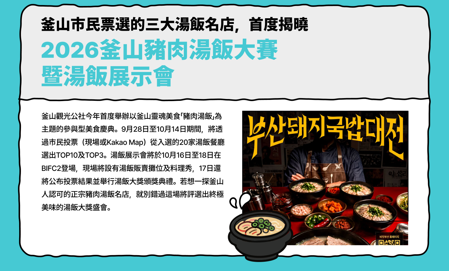 釜山市民票選的三大湯飯名店，首度揭曉 2026釜山豬肉湯飯大賽暨湯飯展示會 釜山觀光公社今年首度舉辦以釜山靈魂美食「豬肉湯飯」為主題的參與型美食慶典。9月28日至10月14日期間，將透過市民投票（現場或Kakao Map）從入選的20家湯飯餐廳選出TOP10及TOP3。湯飯展示會將於10月16日至18日在BIFC2登場，現場將設有湯飯販賣攤位及料理秀，17日還將公布投票結果並舉行湯飯大獎頒獎典禮。若想一探釜山人認可的正宗豬肉湯飯名店，就別錯過這場將評選出終極美味的湯飯大獎盛會。