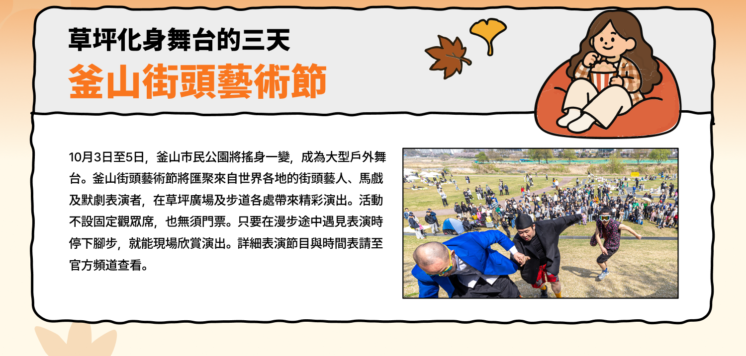 草坪化身舞台的三天 釜山街頭藝術節 10月3日至5日，釜山市民公園將搖身一變，成為大型戶外舞台。釜山街頭藝術節將匯聚來自世界各地的街頭藝人、馬戲及默劇表演者，在草坪廣場及步道各處帶來精彩演出。活動不設固定觀眾席，也無須門票。只要在漫步途中遇見表演時停下腳步，就能現場欣賞演出。詳細表演節目與時間表請至官方頻道查看。