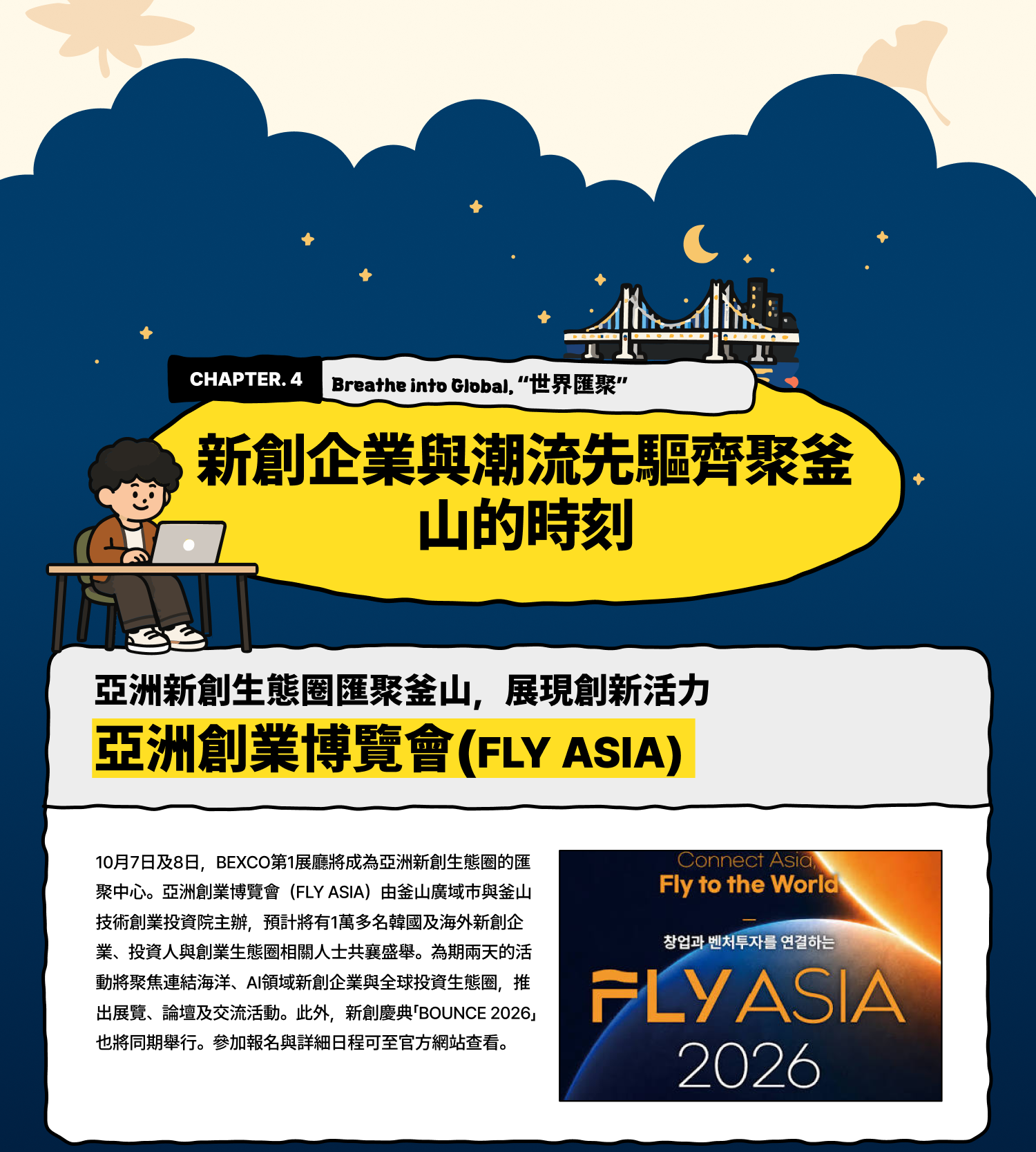Breathe into Global 世界匯聚：新創企業與潮流先驅齊聚釜山的時刻 亞洲新創生態圈匯聚釜山，展現創新活力 亞洲創業博覽會（FLY ASIA） 10月7日及8日，BEXCO第1展廳將成為亞洲新創生態圈的匯聚中心。亞洲創業博覽會（FLY ASIA）由釜山廣域市與釜山技術創業投資院主辦，預計將有1萬多名韓國及海外新創企業、投資人與創業生態圈相關人士共襄盛舉。為期兩天的活動將聚焦連結海洋、AI領域新創企業與全球投資生態圈，推出展覽、論壇及交流活動。此外，新創慶典「BOUNCE 2026」也將同期舉行。參加報名與詳細日程可至官方網站查看。
