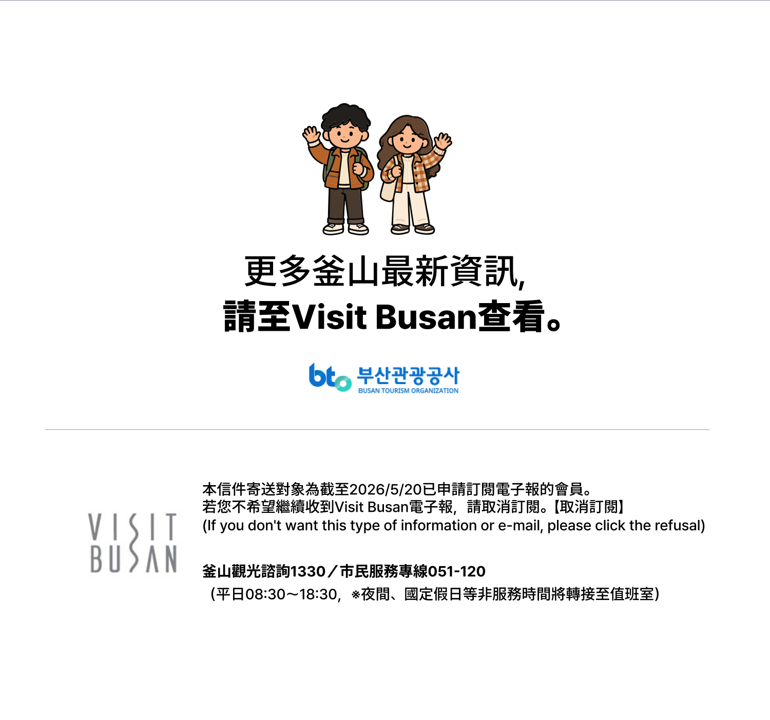更多釜山最新資訊，請至Visit Busan查看。本信件寄送對象為截至2026/8/31已申請訂閱電子報的會員。若您不希望繼續收到Visit Busan電子報，請取消訂閱。【取消訂閱】（If you dont want this type of information or e-mail, please click the refusal）釜山觀光諮詢1330／市民服務專線051-120（平日08:30～18:30，※夜間、國定假日等非服務時間將轉接至值班室）