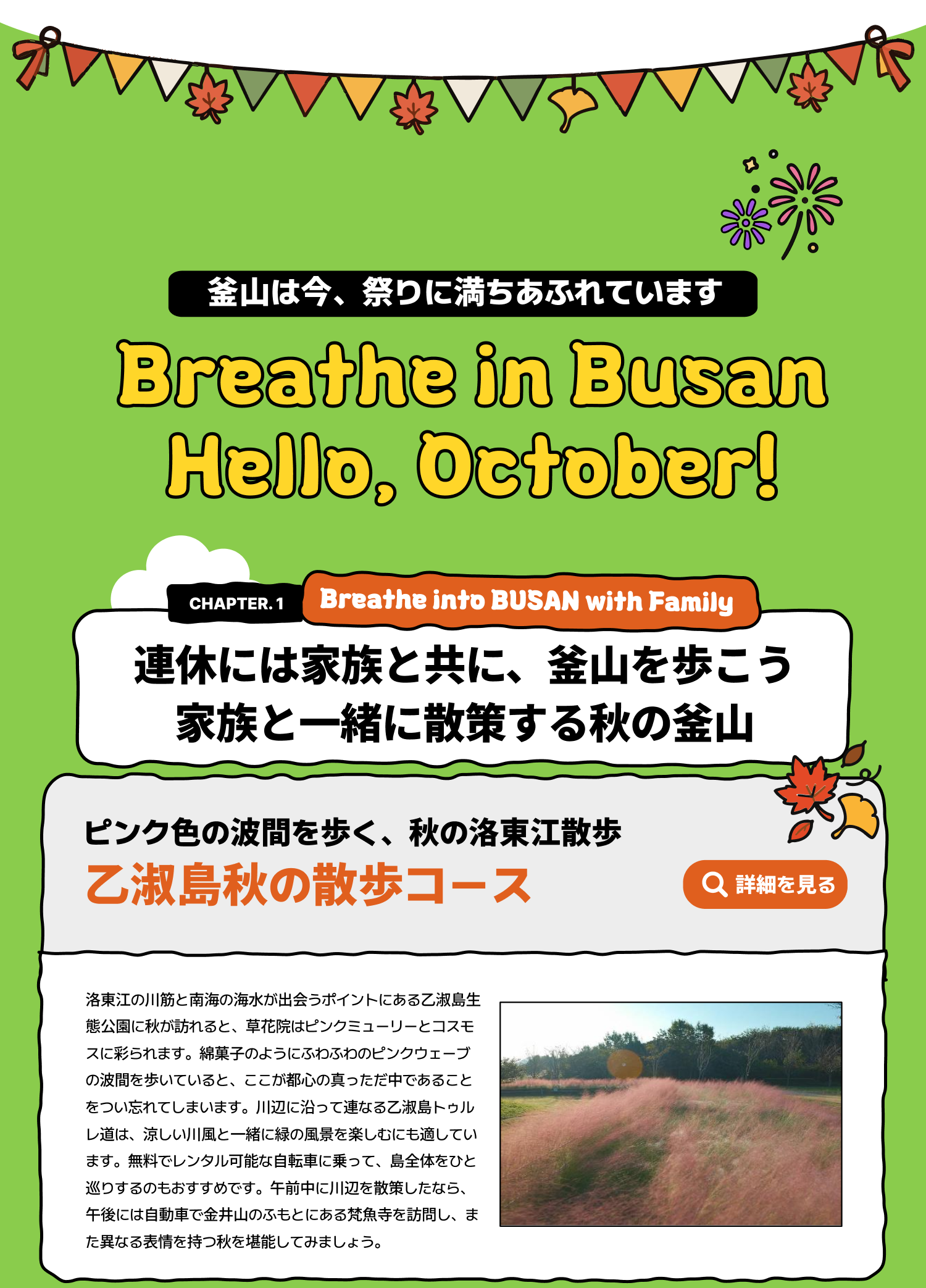 Breathe in Busan Hello, October! 釜山は今、祭りに満ちあふれています Breathe into BUSAN, WITH FAMILY 連休には家族と共に、釜山を歩こう――家族と一緒に散策する秋の釜山 ピンク色の波間を歩く、秋の洛東江散歩 乙淑島秋の散歩コース 洛東江の川筋と南海の海水が出会うポイントにある乙淑島生態公園に秋が訪れると、草花院はピンクミューリーとコスモスに彩られます。綿菓子のようにふわふわのピンクウェーブの波間を歩いていると、ここが都心の真っただ中であることをつい忘れてしまいます。川辺に沿って連なる乙淑島トゥルレ道は、涼しい川風と一緒に緑の風景を楽しむにも適しています。無料でレンタル可能な自転車に乗って、島全体をひと巡りするのもおすすめです。午前中に川辺を散策したなら、午後には自動車で金井山のふもとにある梵魚寺を訪問し、また異なる表情を持つ秋を堪能してみましょう。