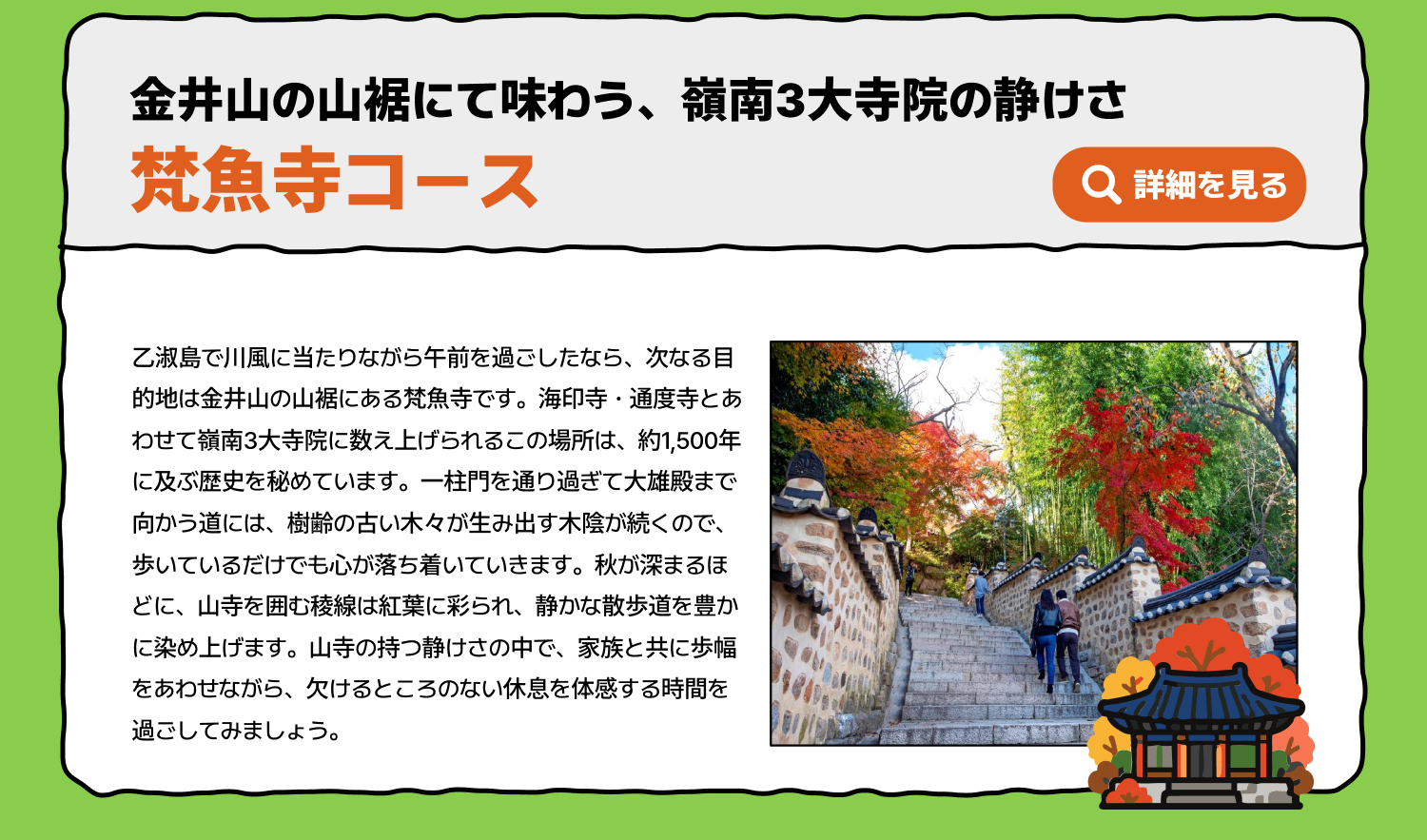 金井山の山裾にて味わう、嶺南3大寺院の静けさ 梵魚寺コース 乙淑島で川風に当たりながら午前を過ごしたなら、次なる目的地は金井山の山裾にある梵魚寺です。海印寺・通度寺とあわせて嶺南3大寺院に数え上げられるこの場所は、約1,500年に及ぶ歴史を秘めています。一柱門を通り過ぎて大雄殿まで向かう道には、樹齢の古い木々が生み出す木陰が続くので、歩いているだけでも心が落ち着いていきます。秋が深まるほどに、山寺を囲む稜線は紅葉に彩られ、静かな散歩道を豊かに染め上げます。山寺の持つ静けさの中で、家族と共に歩幅をあわせながら、欠けるところのない休息を体感する時間を過ごしてみましょう。 詳細を見る